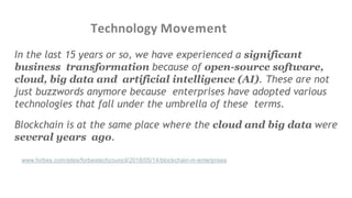 Technology Movement
In the last 15 years or so, we have experienced a significant
business transformation because of open-source software,
cloud, big data and artificial intelligence (AI). These are not
just buzzwords anymore because enterprises have adopted various
technologies that fall under the umbrella of these terms.
Blockchain is at the same place where the cloud and big data were
several years ago.
e:https://www.forbes.com/sites/forbestechcouncil/2018/05/14/blockchain-in-enterprises
 