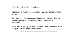 Blockchain Disruption
Blockchain is disruptive in the same way quantum computing
will be.
You can’t ignore the beauty of decentralization and this new
way of exchanging information without involving a
middleman.
Blockchain is not cryptocurrency, and it can fit into enterprises
as a part of their enterprise solutions.
Source: https://www.forbes.com/sites/forbestechcouncil/2018/07/09/seven-ways-
advancements-in-technology-will-change-the-near-future
 