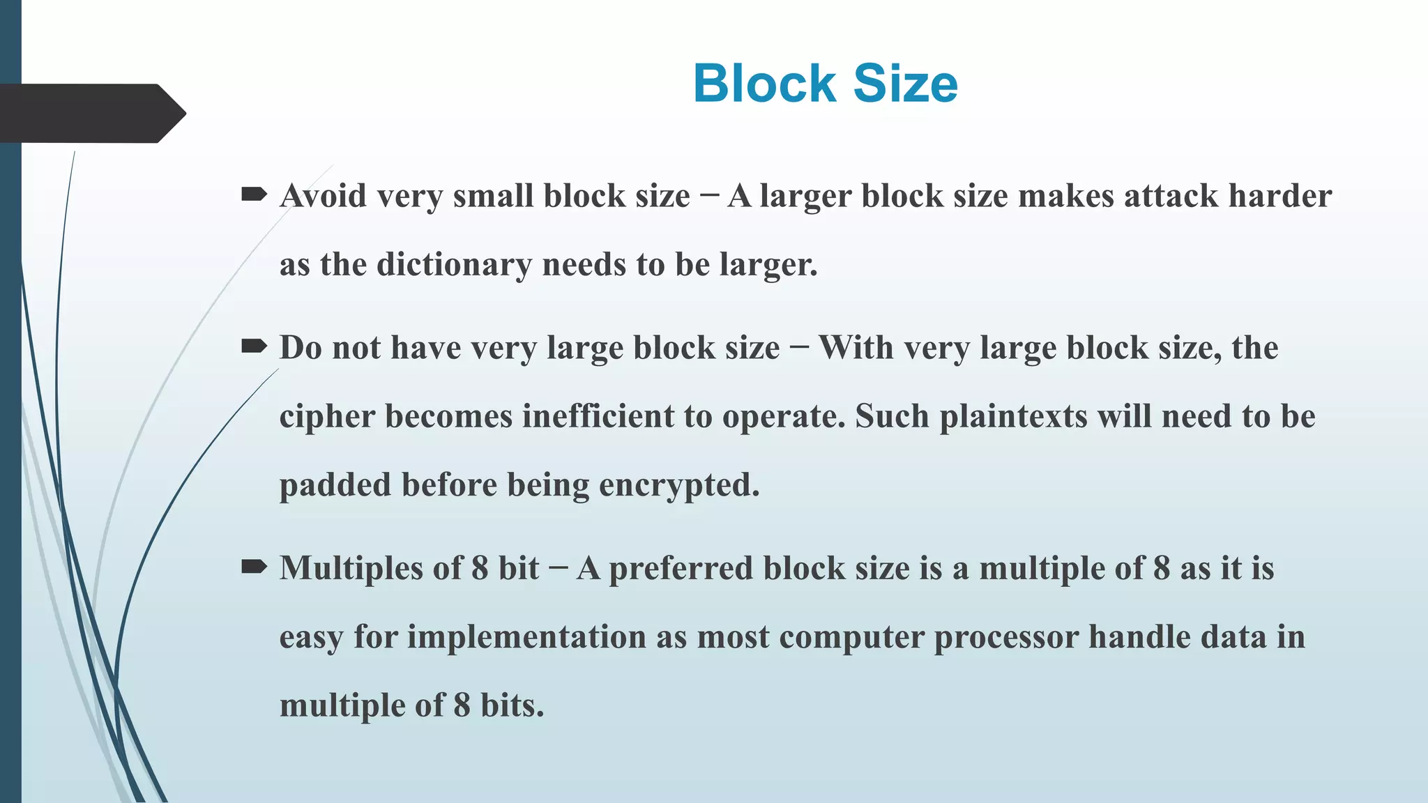 Block Size
 Avoid very small block size − A larger block size makes attack harder
as the dictionary needs to be larger.
 Do not have very large block size − With very large block size, the
cipher becomes inefficient to operate. Such plaintexts will need to be
padded before being encrypted.
 Multiples of 8 bit − A preferred block size is a multiple of 8 as it is
easy for implementation as most computer processor handle data in
multiple of 8 bits.
 