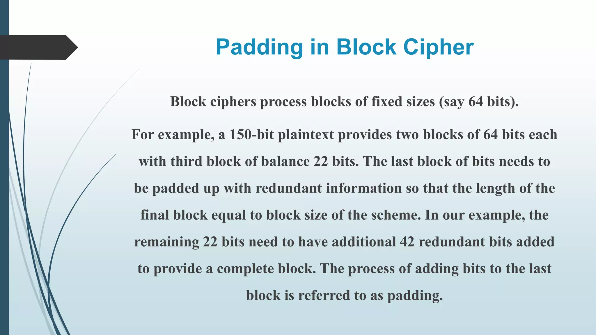 Padding in Block Cipher
Block ciphers process blocks of fixed sizes (say 64 bits).
For example, a 150-bit plaintext provides two blocks of 64 bits each
with third block of balance 22 bits. The last block of bits needs to
be padded up with redundant information so that the length of the
final block equal to block size of the scheme. In our example, the
remaining 22 bits need to have additional 42 redundant bits added
to provide a complete block. The process of adding bits to the last
block is referred to as padding.
 