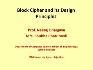 Block Cipher and its Design
Principles
Prof. Neeraj Bhargava
Mrs. Shubha Chaturvedi
Department of Computer Science, School of Engineering &
System Sciences
MDS University Ajmer, Rajasthan
 
