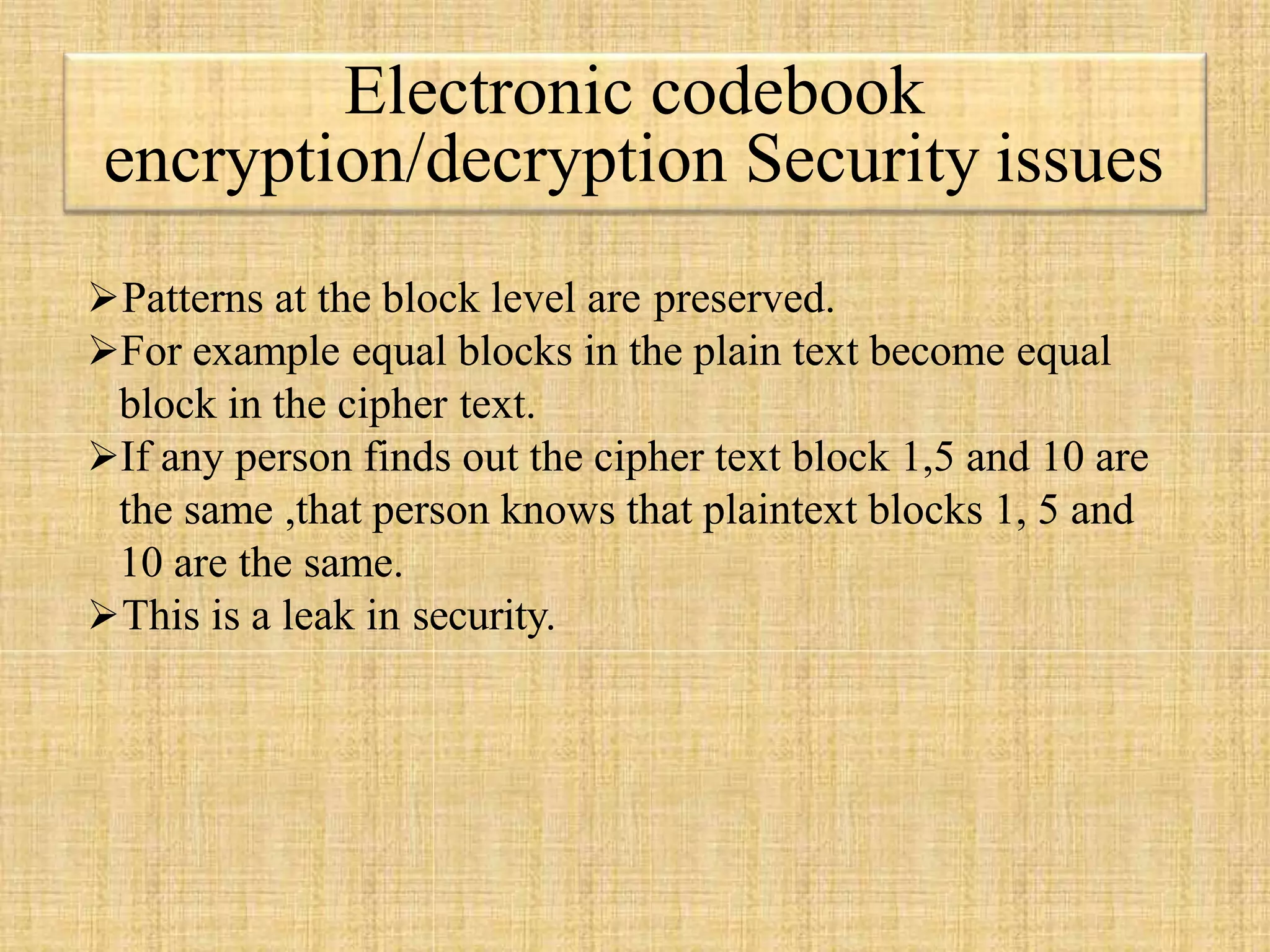 Electronic codebook
encryption/decryption Security issues
Patterns at the block level are preserved.
For example equal blocks in the plain text become equal
block in the cipher text.
If any person finds out the cipher text block 1,5 and 10 are
the same ,that person knows that plaintext blocks 1, 5 and
10 are the same.
This is a leak in security.
 