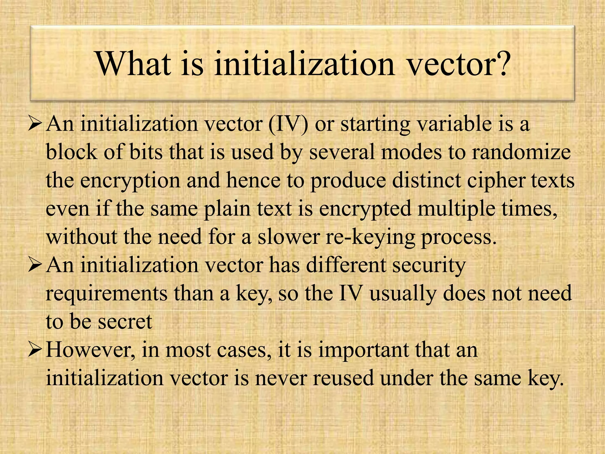 What is initialization vector?
An initialization vector (IV) or starting variable is a
block of bits that is used by several modes to randomize
the encryption and hence to produce distinct cipher texts
even if the same plain text is encrypted multiple times,
without the need for a slower re-keying process.
An initialization vector has different security
requirements than a key, so the IV usually does not need
to be secret
However, in most cases, it is important that an
initialization vector is never reused under the same key.
 
