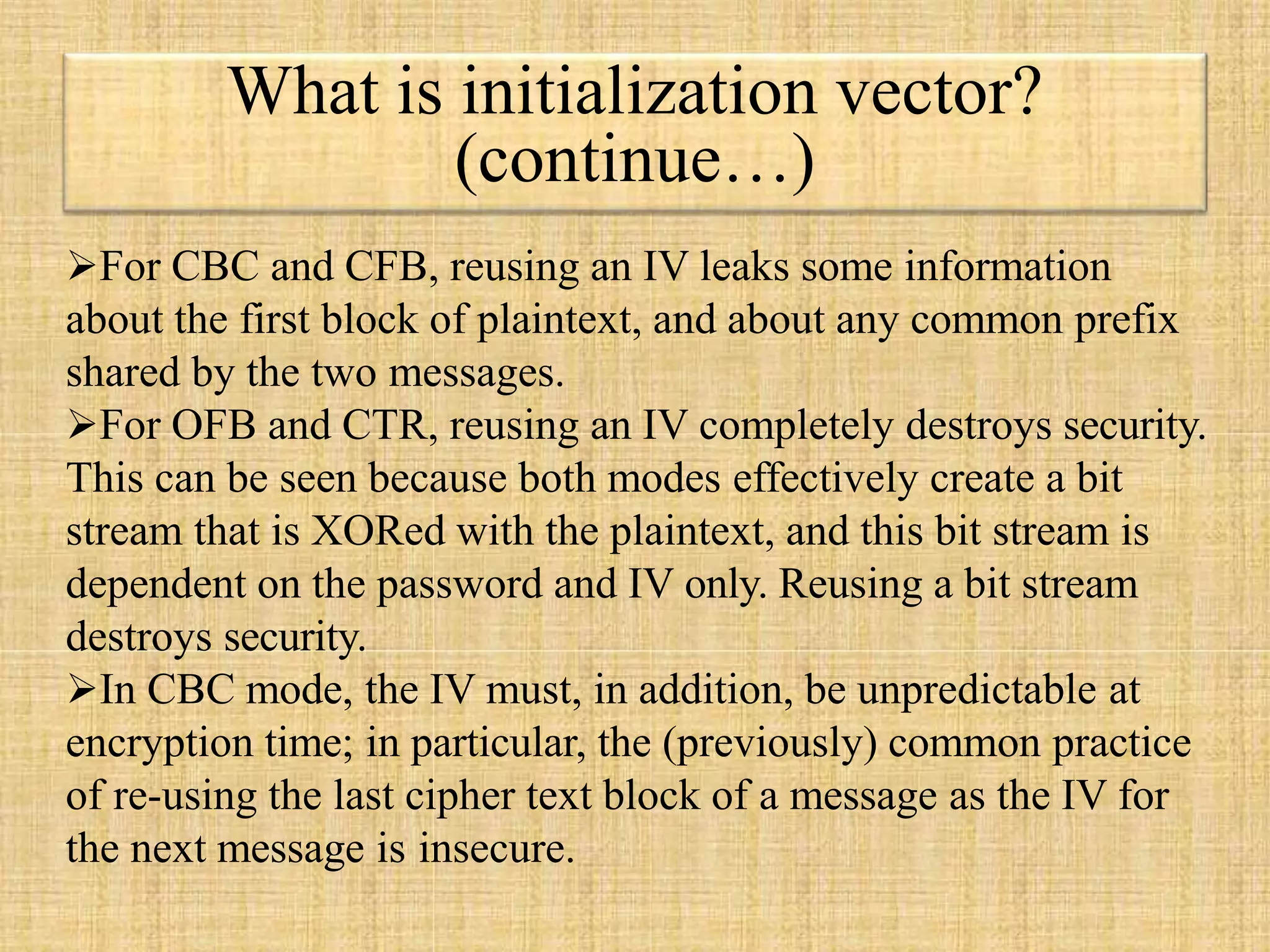 What is initialization vector?
(continue…)
For CBC and CFB, reusing an IV leaks some information
about the first block of plaintext, and about any common prefix
shared by the two messages.
For OFB and CTR, reusing an IV completely destroys security.
This can be seen because both modes effectively create a bit
stream that is XORed with the plaintext, and this bit stream is
dependent on the password and IV only. Reusing a bit stream
destroys security.
In CBC mode, the IV must, in addition, be unpredictable at
encryption time; in particular, the (previously) common practice
of re-using the last cipher text block of a message as the IV for
the next message is insecure.
 