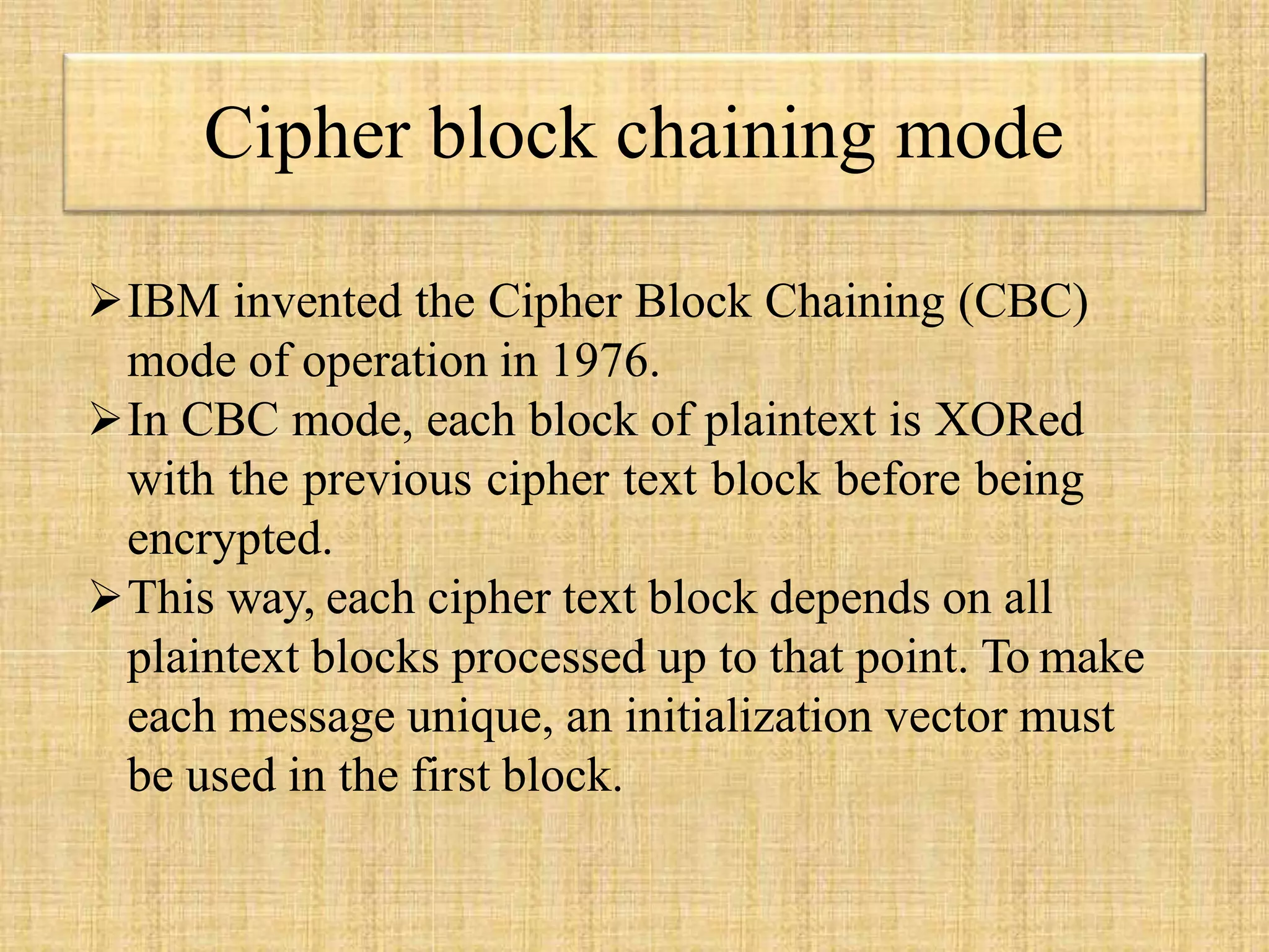 Cipher block chaining mode
IBM invented the Cipher Block Chaining (CBC)
mode of operation in 1976.
In CBC mode, each block of plaintext is XORed
with the previous cipher text block before being
encrypted.
This way, each cipher text block depends on all
plaintext blocks processed up to that point. To make
each message unique, an initialization vector must
be used in the first block.
 