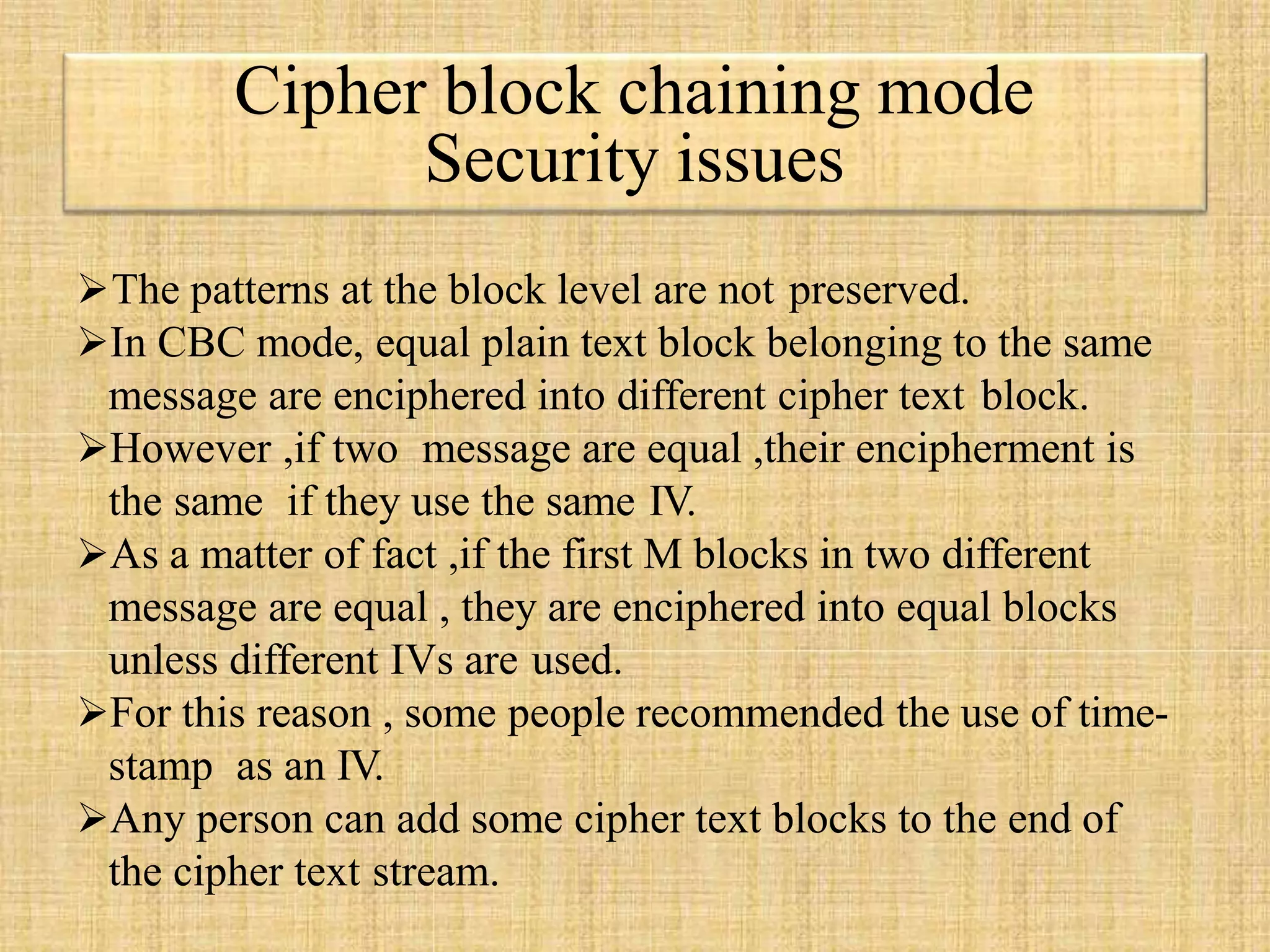 The patterns at the block level are not preserved.
In CBC mode, equal plain text block belonging to the same
message are enciphered into different cipher text block.
However ,if two message are equal ,their encipherment is
the same if they use the same IV.
As a matter of fact ,if the first M blocks in two different
message are equal , they are enciphered into equal blocks
unless different IVs are used.
For this reason , some people recommended the use of time-
stamp as an IV.
Any person can add some cipher text blocks to the end of
the cipher text stream.
Cipher block chaining mode
Security issues
 