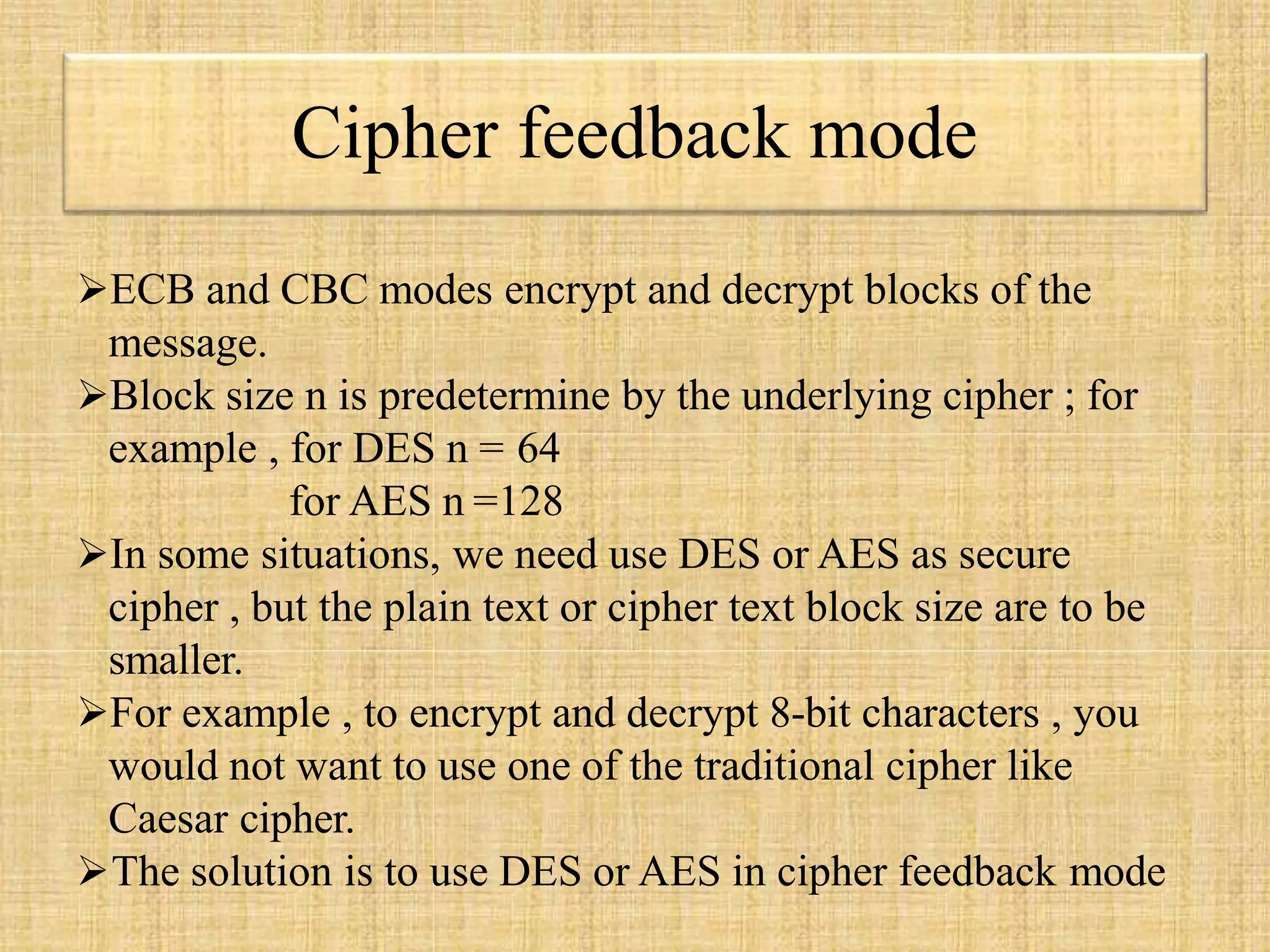 Cipher feedback mode
ECB and CBC modes encrypt and decrypt blocks of the
message.
Block size n is predetermine by the underlying cipher ; for
example , for DES n = 64
for AES n =128
In some situations, we need use DES or AES as secure
cipher , but the plain text or cipher text block size are to be
smaller.
For example , to encrypt and decrypt 8-bit characters , you
would not want to use one of the traditional cipher like
Caesar cipher.
The solution is to use DES or AES in cipher feedback mode
 