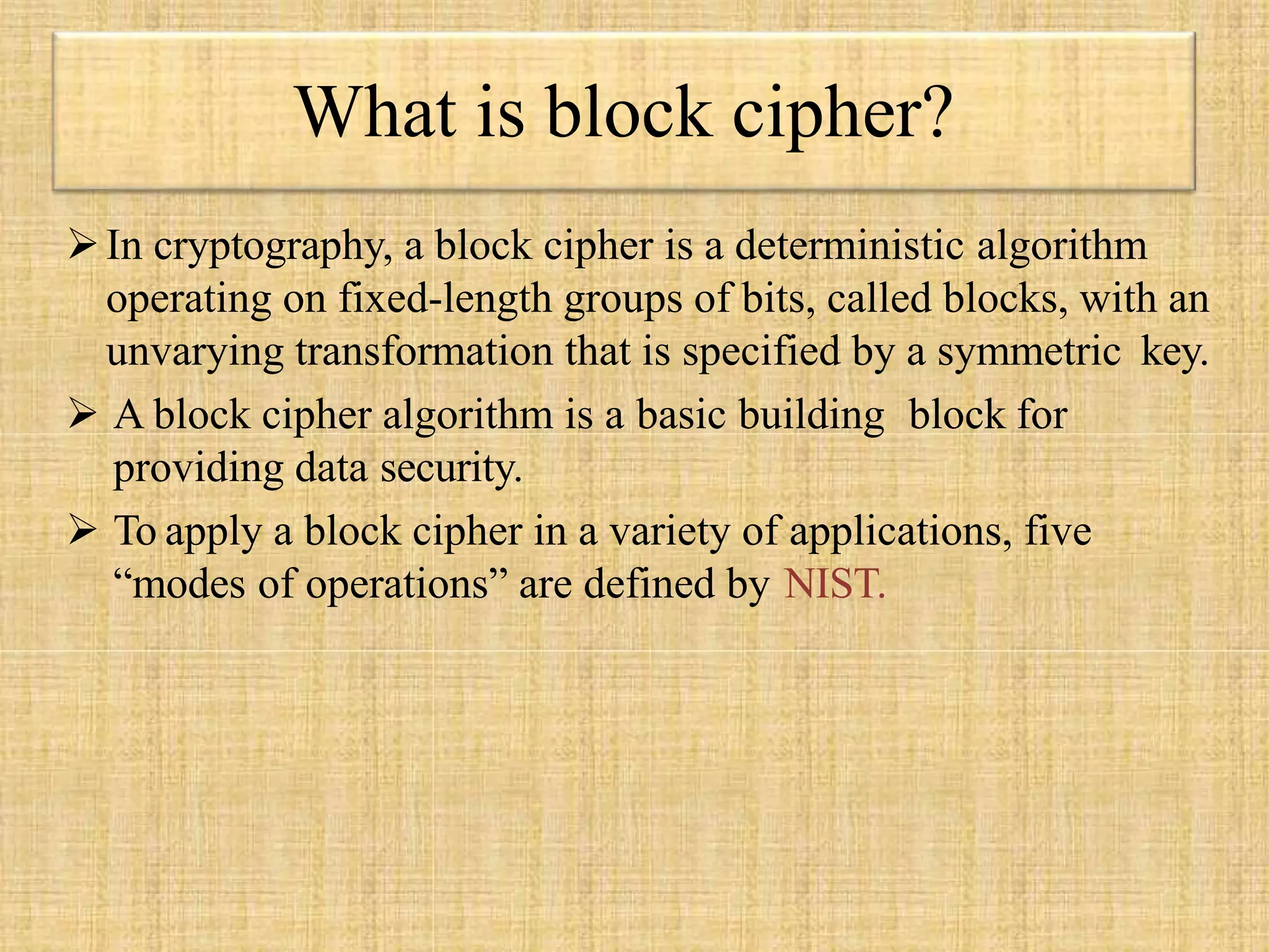 In cryptography, a block cipher is a deterministic algorithm
operating on fixed-length groups of bits, called blocks, with an
unvarying transformation that is specified by a symmetric key.
 A block cipher algorithm is a basic building block for
providing data security.
 To apply a block cipher in a variety of applications, five
“modes of operations” are defined by NIST.
What is block cipher?
 