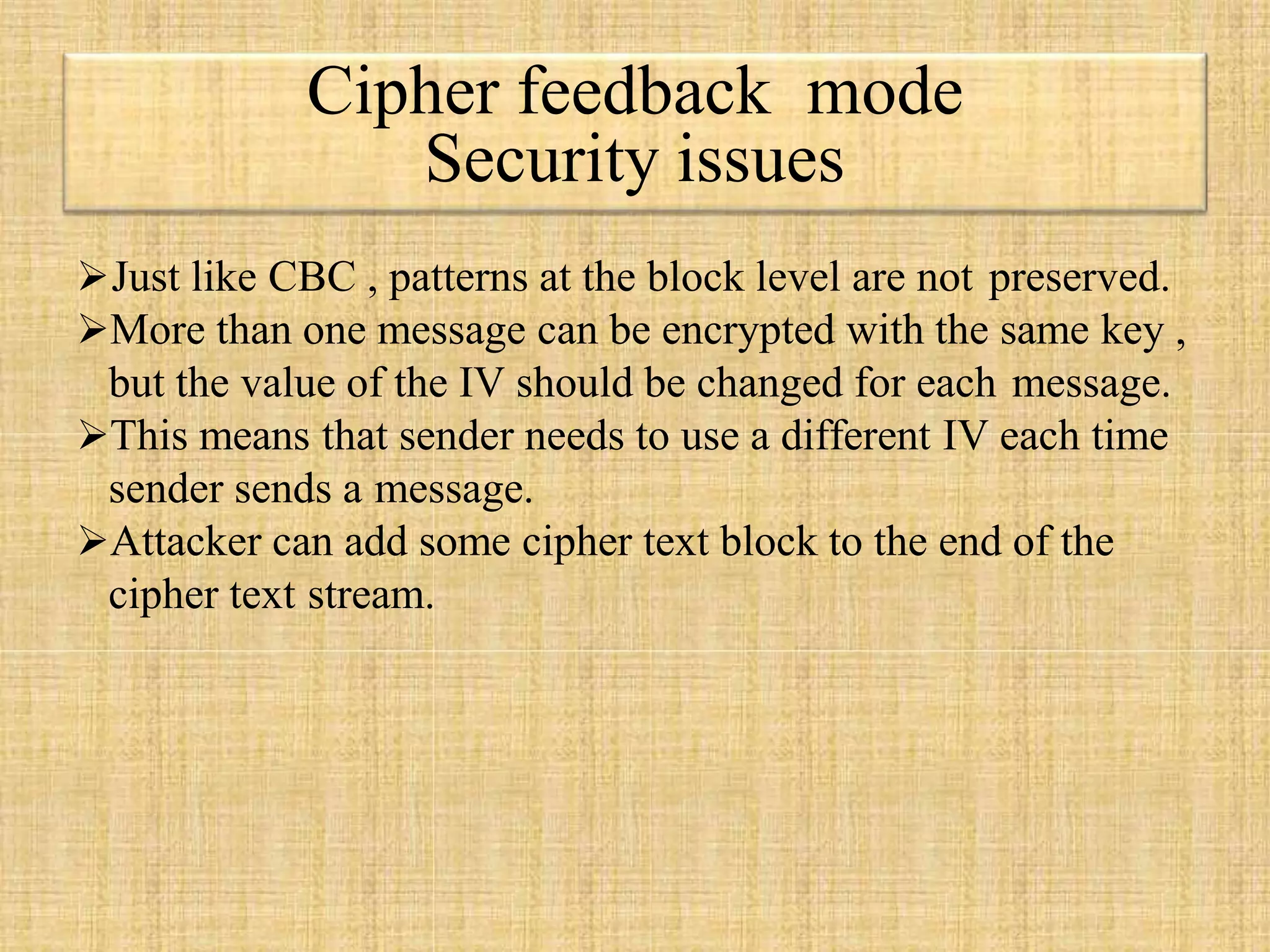 Cipher feedback mode
Security issues
Just like CBC , patterns at the block level are not preserved.
More than one message can be encrypted with the same key ,
but the value of the IV should be changed for each message.
This means that sender needs to use a different IV each time
sender sends a message.
Attacker can add some cipher text block to the end of the
cipher text stream.
 