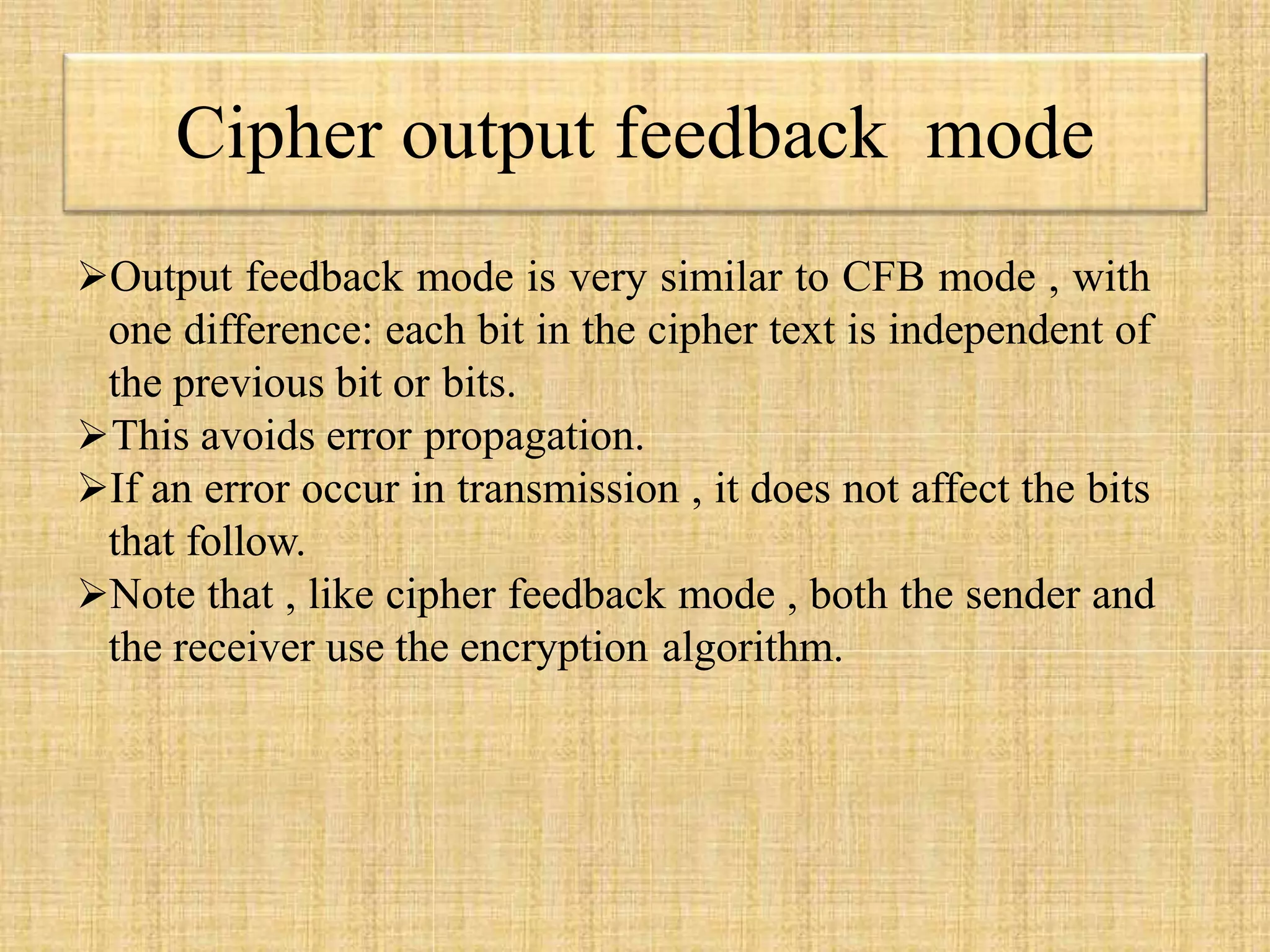 Cipher output feedback mode
Output feedback mode is very similar to CFB mode , with
one difference: each bit in the cipher text is independent of
the previous bit or bits.
This avoids error propagation.
If an error occur in transmission , it does not affect the bits
that follow.
Note that , like cipher feedback mode , both the sender and
the receiver use the encryption algorithm.
 