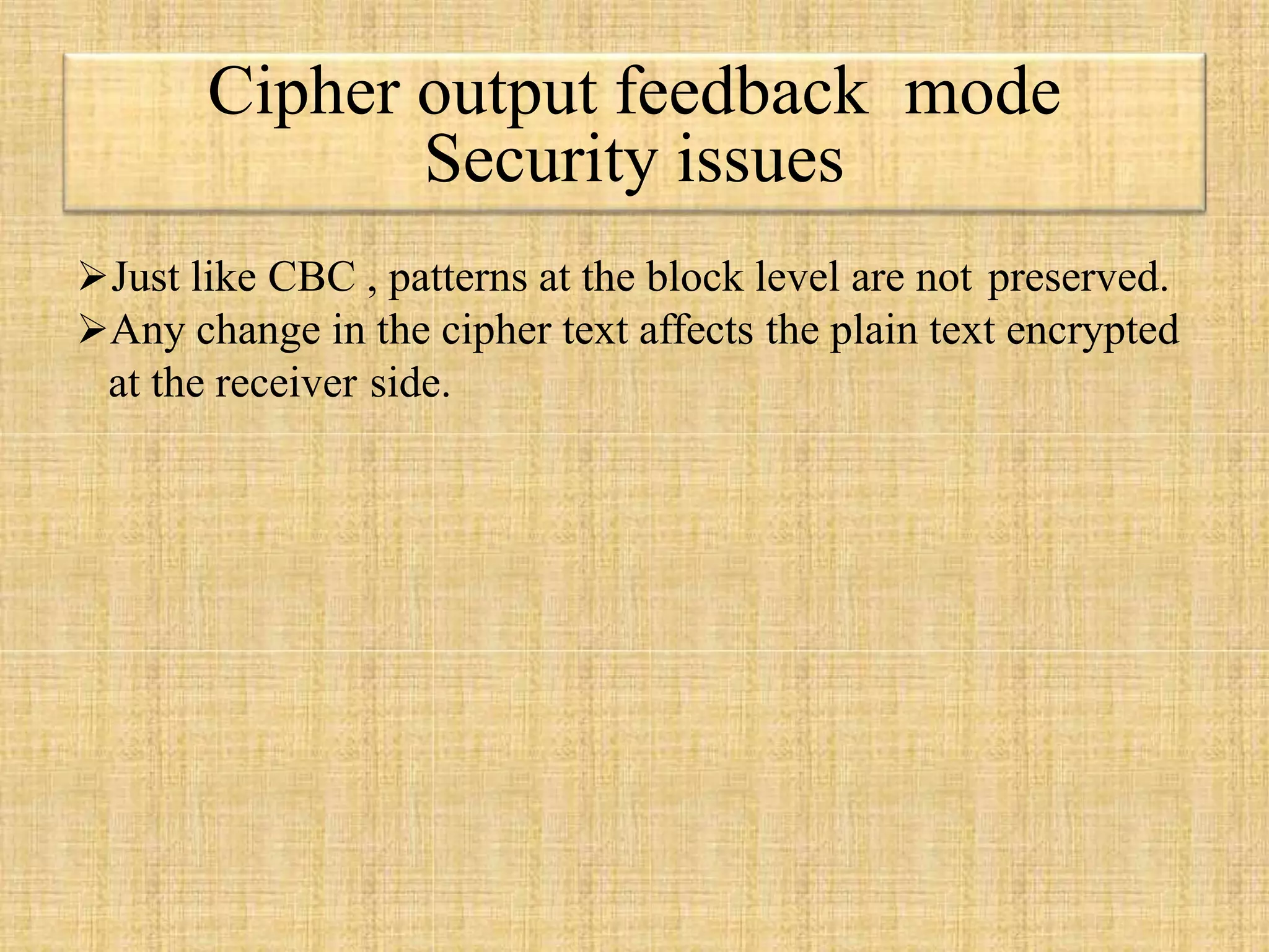 Cipher output feedback mode
Security issues
Just like CBC , patterns at the block level are not preserved.
Any change in the cipher text affects the plain text encrypted
at the receiver side.
 