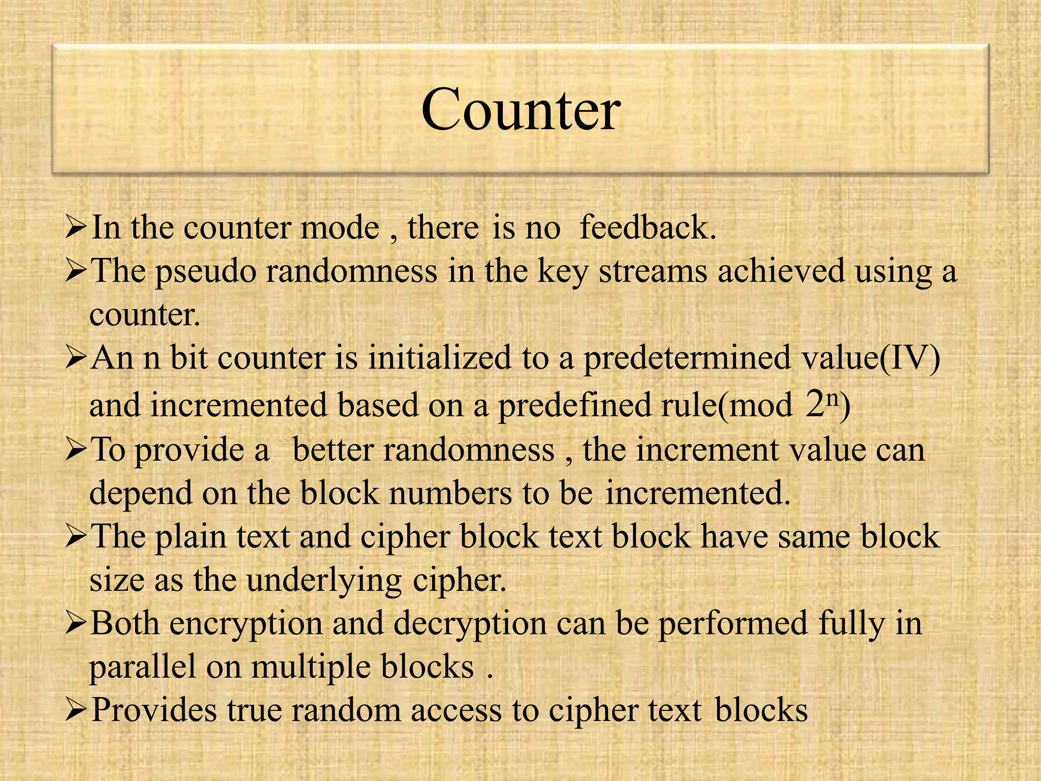 Counter
In the counter mode , there is no feedback.
The pseudo randomness in the key streams achieved using a
counter.
An n bit counter is initialized to a predetermined value(IV)
and incremented based on a predefined rule(mod 2n)
To provide a better randomness , the increment value can
depend on the block numbers to be incremented.
The plain text and cipher block text block have same block
size as the underlying cipher.
Both encryption and decryption can be performed fully in
parallel on multiple blocks .
Provides true random access to cipher text blocks
 