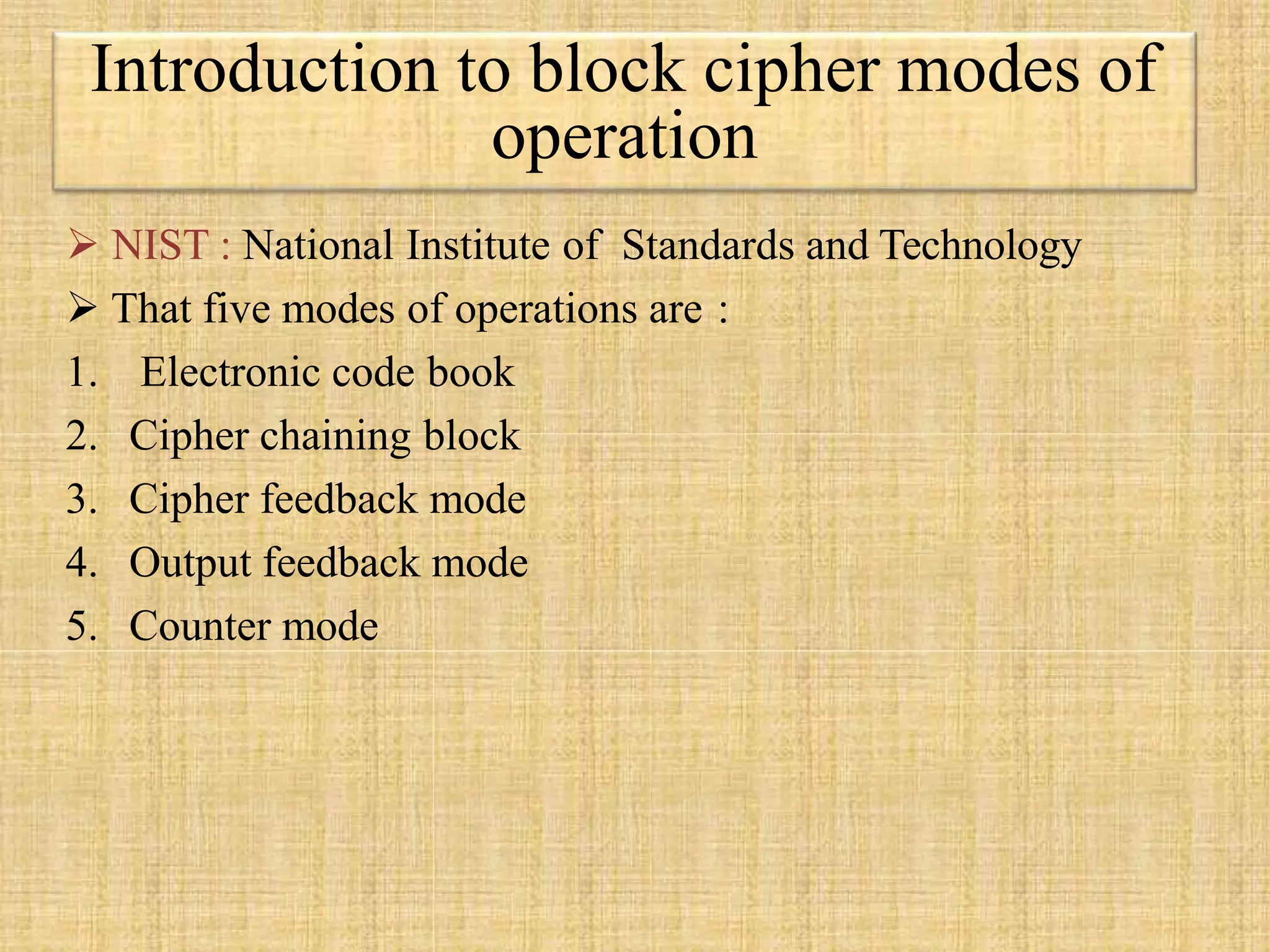  NIST : National Institute of Standards and Technology
 That five modes of operations are :
1. Electronic code book
2. Cipher chaining block
3. Cipher feedback mode
4. Output feedback mode
5. Counter mode
Introduction to block cipher modes of
operation
 