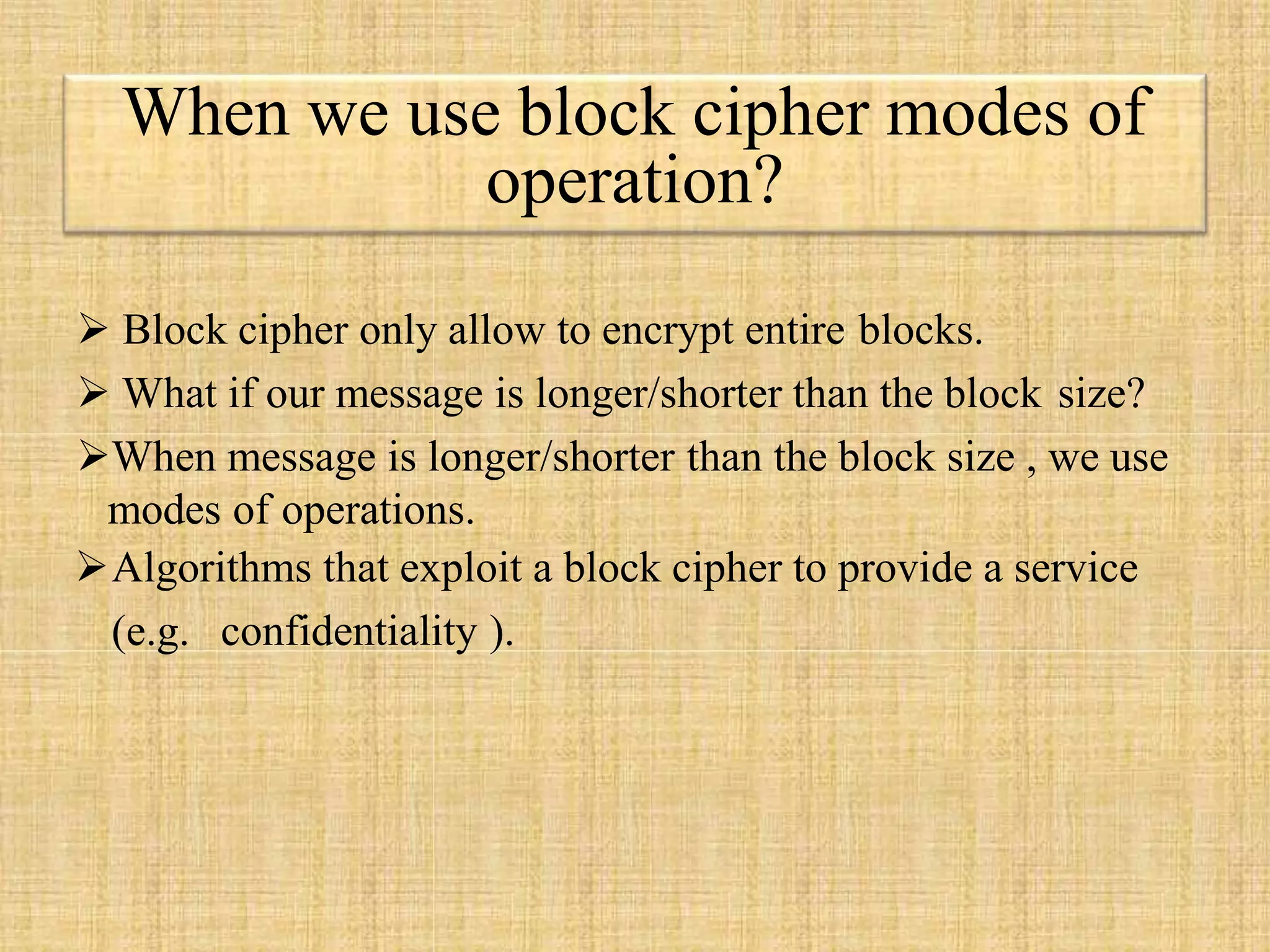  Block cipher only allow to encrypt entire blocks.
 What if our message is longer/shorter than the block size?
When message is longer/shorter than the block size , we use
modes of operations.
Algorithms that exploit a block cipher to provide a service
(e.g. confidentiality ).
When we use block cipher modes of
operation?
 