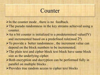 Counter
In the counter mode , there is no feedback.
The pseudo randomness in the key streams achieved using a
counter.
An n bit counter is initialized to a predetermined value(IV)
and incremented based on a predefined rule(mod 2n)
To provide a better randomness , the increment value can
depend on the block numbers to be incremented.
The plain text and cipher block text block have same block
size as the underlying cipher.
Both encryption and decryption can be performed fully in
parallel on multiple blocks .
Provides true random access to cipher text blocks
 