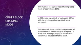 CIPHER BLOCK
CHAINING
MODE
IBM invented the Cipher Block Chaining (CBC)
mode of operation in 1976.
In CBC mode, each block of plaintext is XORed
with the previous cipher text block being
encrypted.
This way, each cipher text block depends on all
plaintext blocks processed up to that point. To
make each message unique, an initialization
vector must be used in the first block.
 