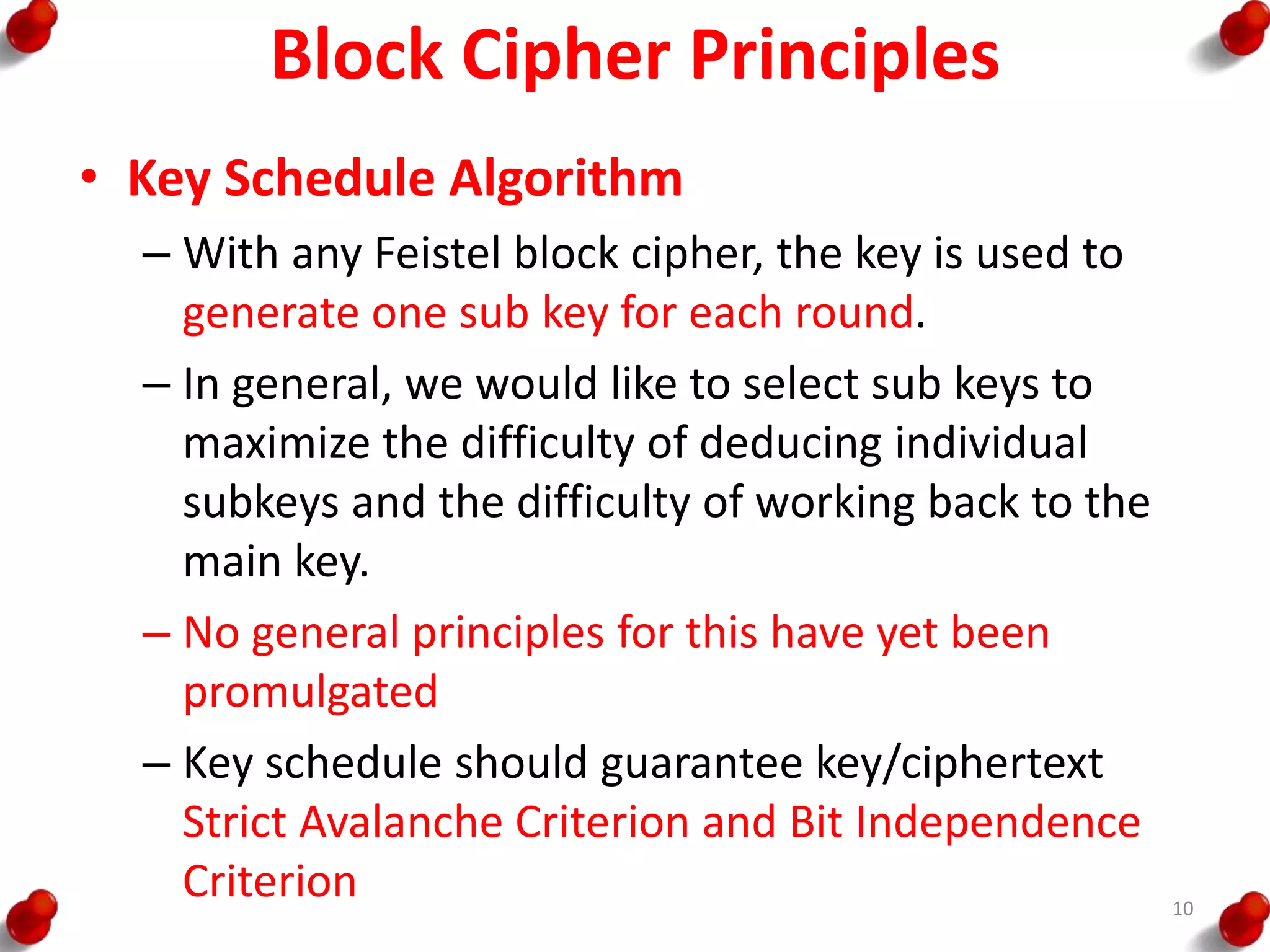 Block Cipher Principles
• Key Schedule Algorithm
– With any Feistel block cipher, the key is used to
generate one sub key for each round.
– In general, we would like to select sub keys to
maximize the difficulty of deducing individual
subkeys and the difficulty of working back to the
main key.
– No general principles for this have yet been
promulgated
– Key schedule should guarantee key/ciphertext
Strict Avalanche Criterion and Bit Independence
Criterion 10
 