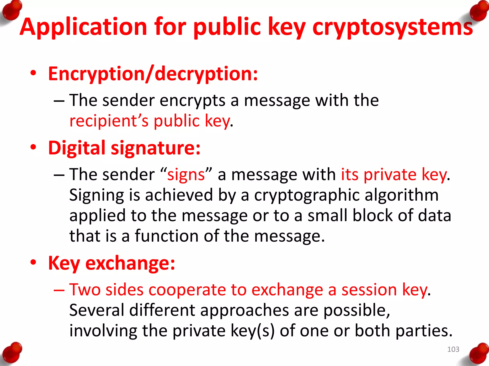 Application for public key cryptosystems
• Encryption/decryption:
– The sender encrypts a message with the
recipient’s public key.
• Digital signature:
– The sender “signs” a message with its private key.
Signing is achieved by a cryptographic algorithm
applied to the message or to a small block of data
that is a function of the message.
• Key exchange:
– Two sides cooperate to exchange a session key.
Several different approaches are possible,
involving the private key(s) of one or both parties.
103
 