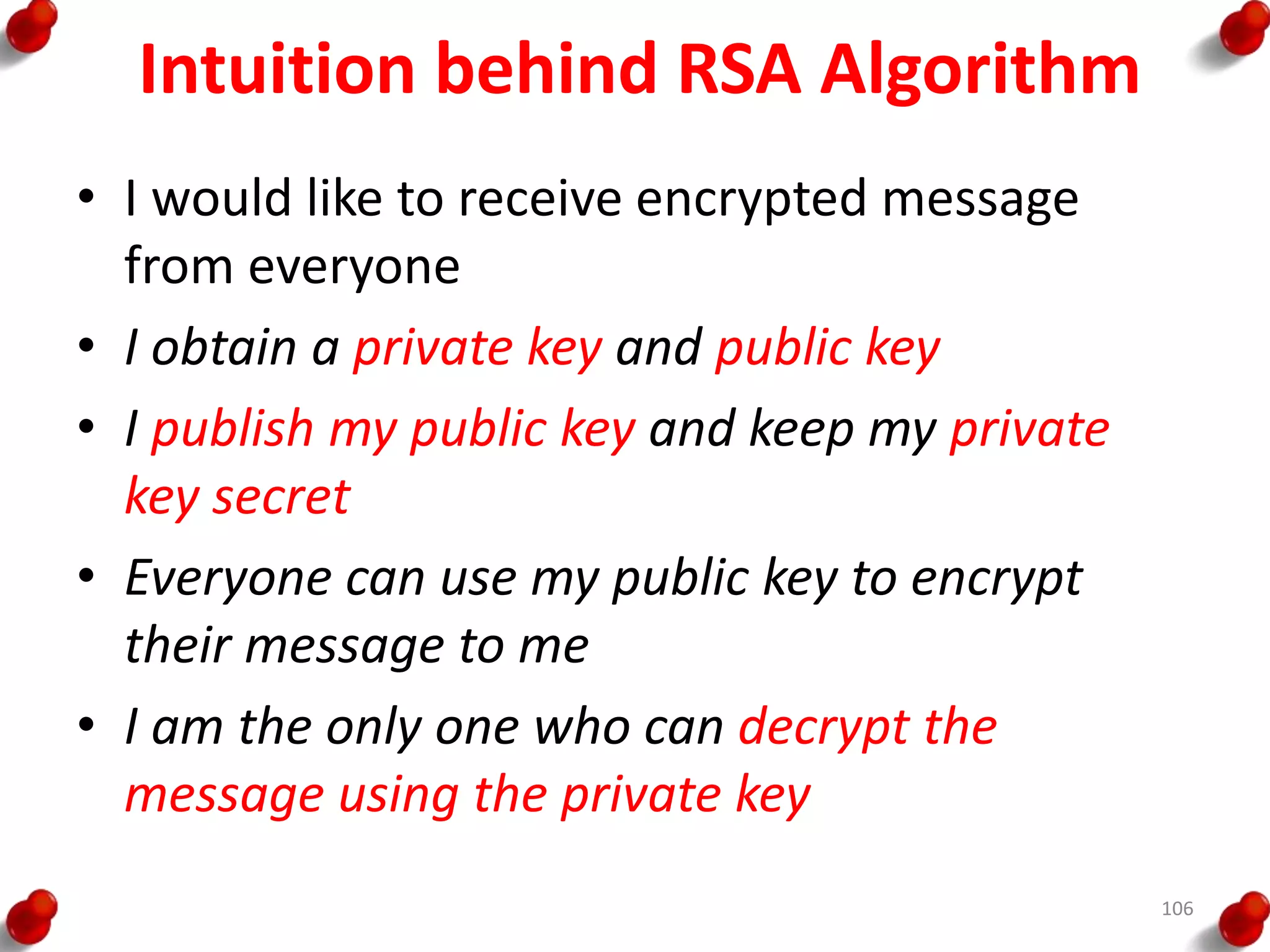 Intuition behind RSA Algorithm
• I would like to receive encrypted message
from everyone
• I obtain a private key and public key
• I publish my public key and keep my private
key secret
• Everyone can use my public key to encrypt
their message to me
• I am the only one who can decrypt the
message using the private key
106
 