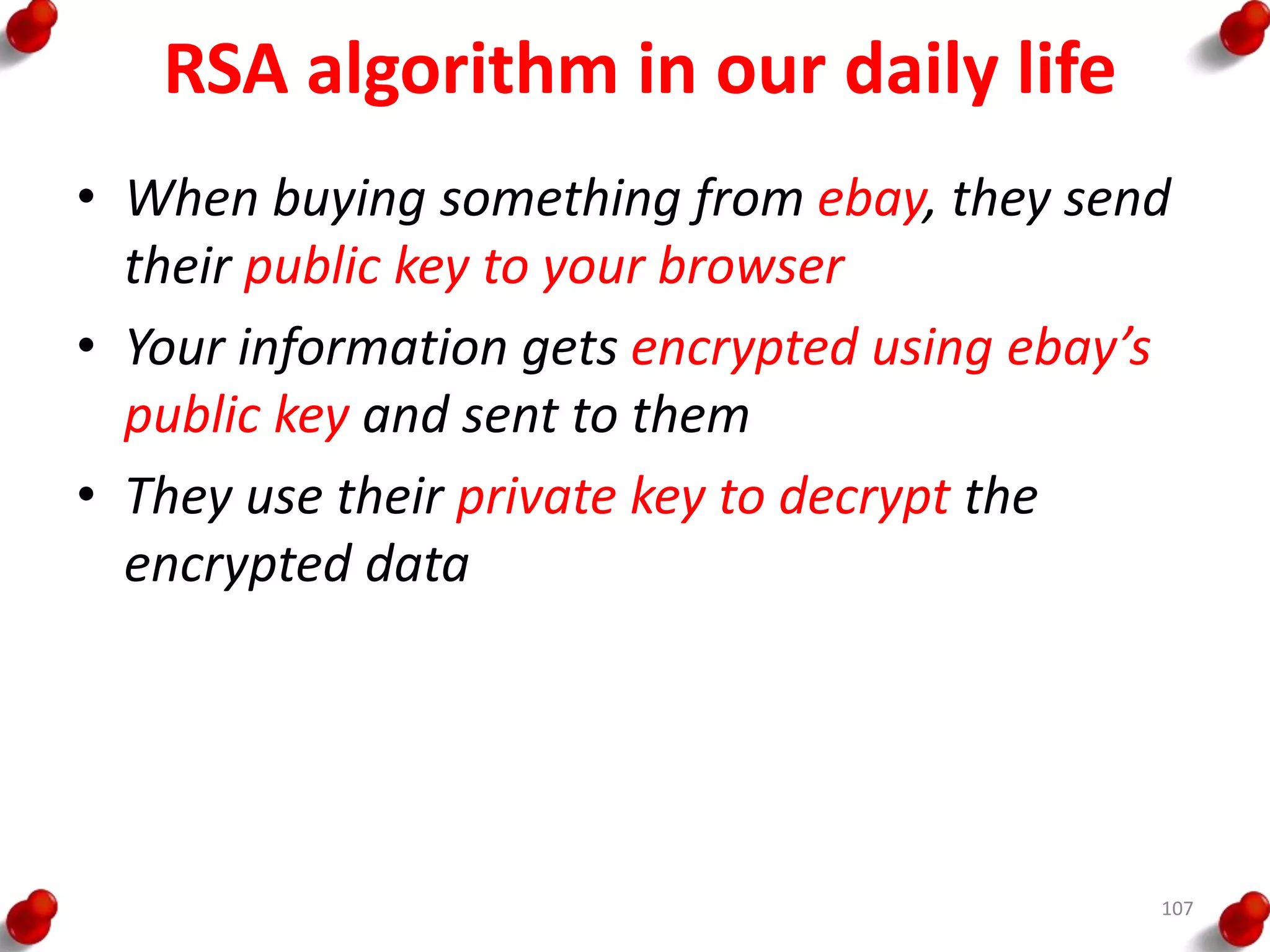 RSA algorithm in our daily life
• When buying something from ebay, they send
their public key to your browser
• Your information gets encrypted using ebay’s
public key and sent to them
• They use their private key to decrypt the
encrypted data
107
 