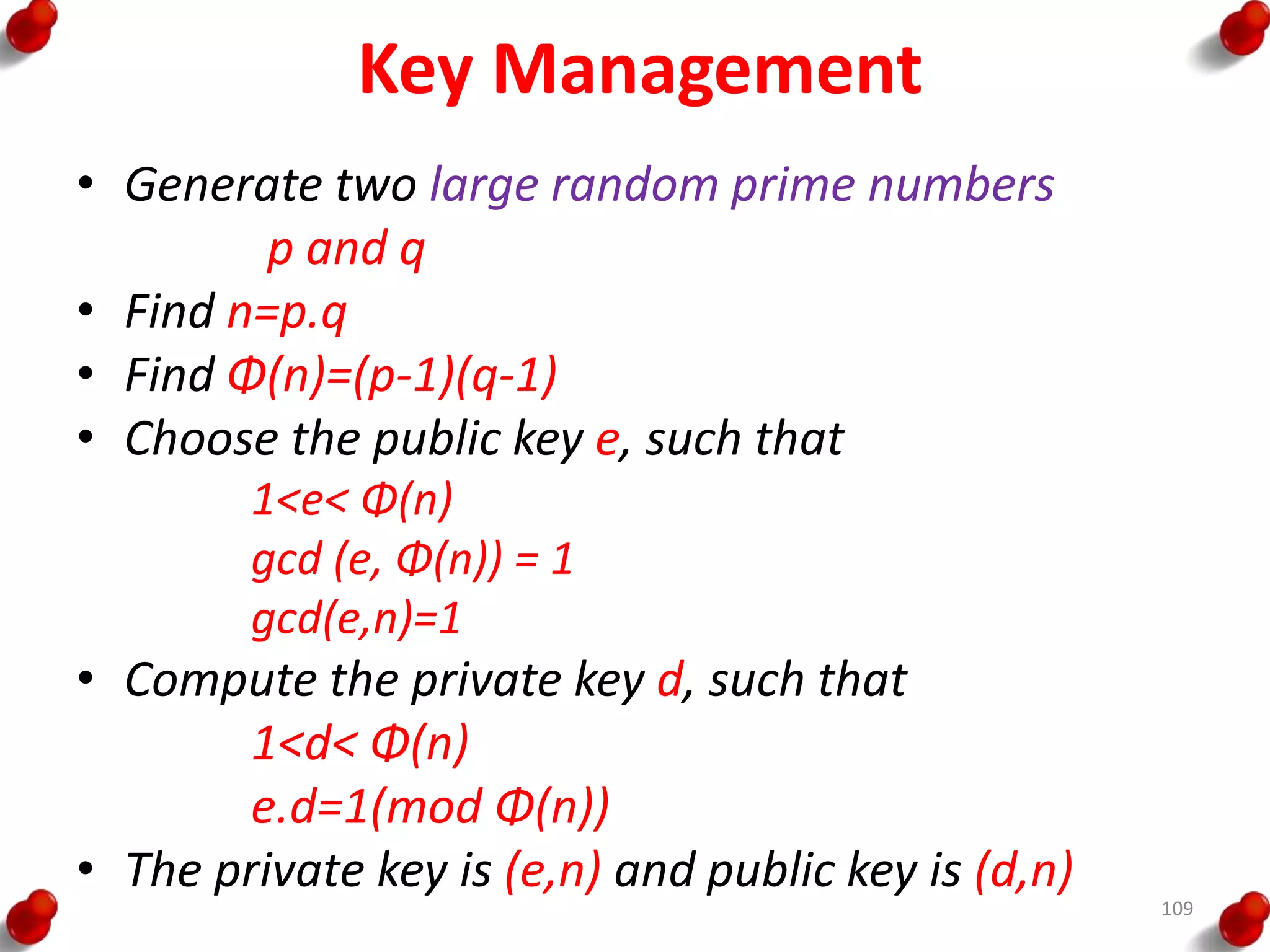 Key Management
• Generate two large random prime numbers
p and q
• Find n=p.q
• Find Φ(n)=(p-1)(q-1)
• Choose the public key e, such that
1<e< Φ(n)
gcd (e, Φ(n)) = 1
gcd(e,n)=1
• Compute the private key d, such that
1<d< Φ(n)
e.d=1(mod Φ(n))
• The private key is (e,n) and public key is (d,n)
109
 