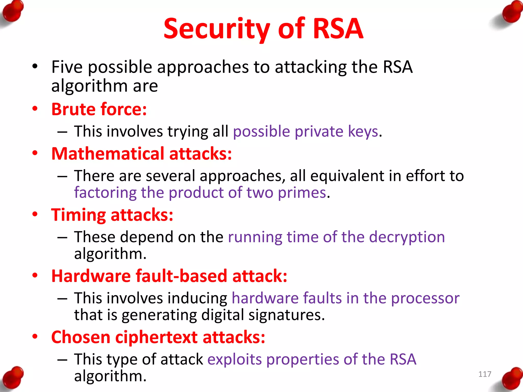 Security of RSA
• Five possible approaches to attacking the RSA
algorithm are
• Brute force:
– This involves trying all possible private keys.
• Mathematical attacks:
– There are several approaches, all equivalent in effort to
factoring the product of two primes.
• Timing attacks:
– These depend on the running time of the decryption
algorithm.
• Hardware fault-based attack:
– This involves inducing hardware faults in the processor
that is generating digital signatures.
• Chosen ciphertext attacks:
– This type of attack exploits properties of the RSA
algorithm. 117
 