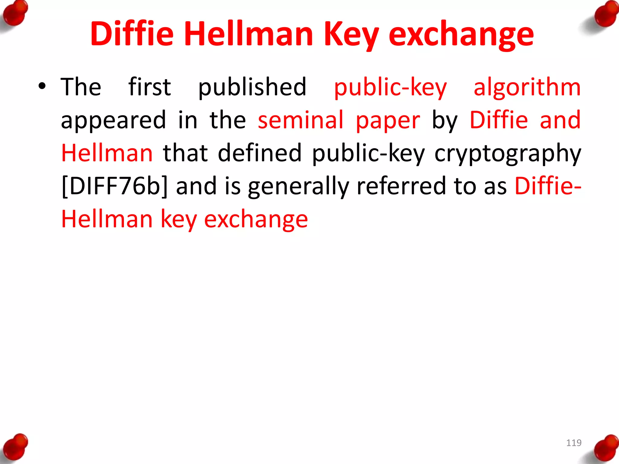 Diffie Hellman Key exchange
• The first published public-key algorithm
appeared in the seminal paper by Diffie and
Hellman that defined public-key cryptography
[DIFF76b] and is generally referred to as Diffie-
Hellman key exchange
119
 