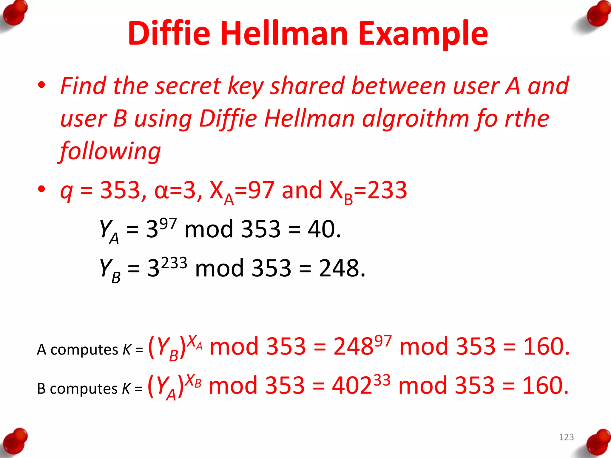 Diffie Hellman Example
• Find the secret key shared between user A and
user B using Diffie Hellman algroithm fo rthe
following
• q = 353, α=3, XA=97 and XB=233
YA = 397 mod 353 = 40.
YB = 3233 mod 353 = 248.
A computes K = (YB)XA mod 353 = 24897 mod 353 = 160.
B computes K = (YA)XB mod 353 = 40233 mod 353 = 160.
123
 