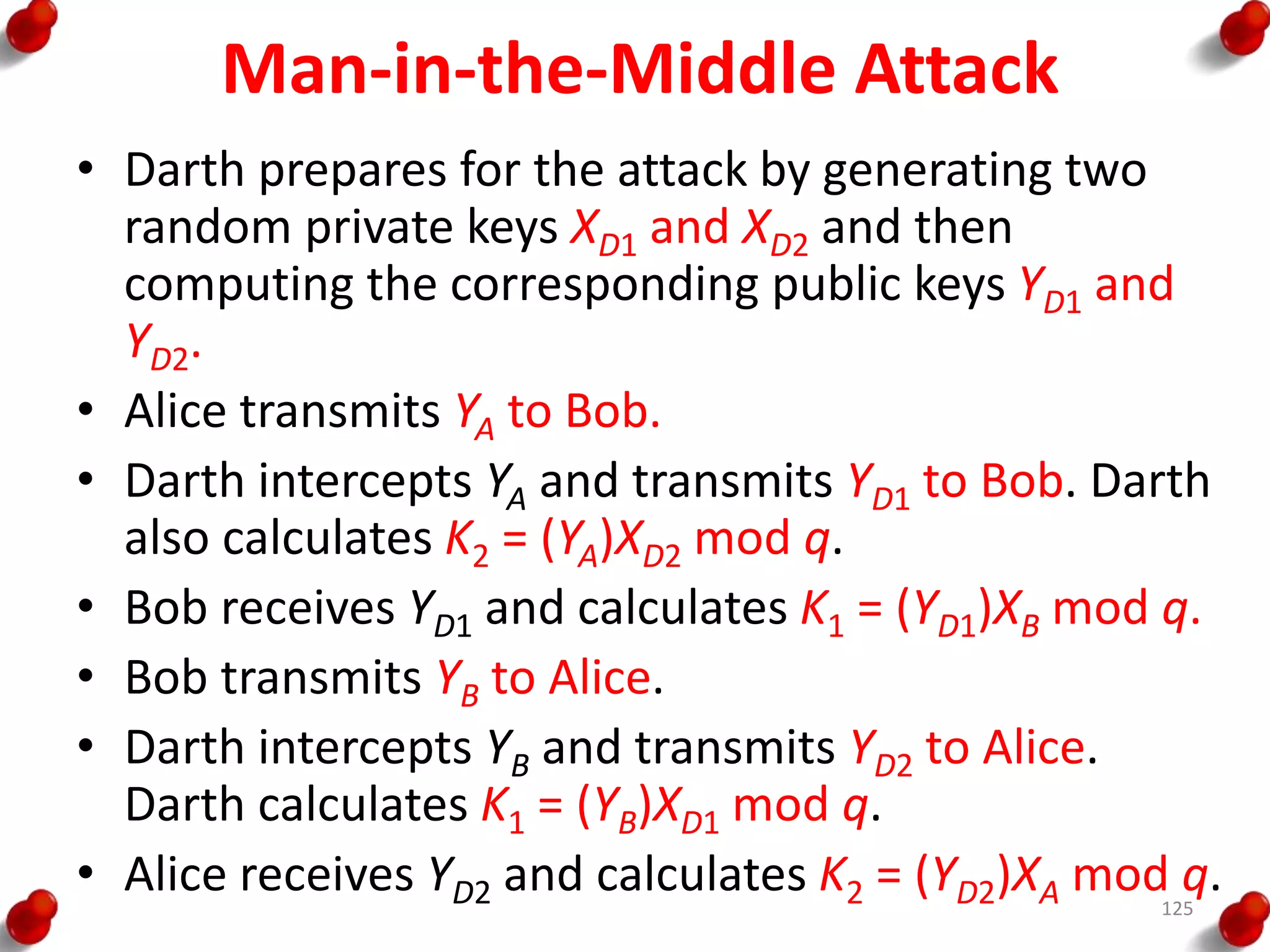 Man-in-the-Middle Attack
• Darth prepares for the attack by generating two
random private keys XD1 and XD2 and then
computing the corresponding public keys YD1 and
YD2.
• Alice transmits YA to Bob.
• Darth intercepts YA and transmits YD1 to Bob. Darth
also calculates K2 = (YA)XD2 mod q.
• Bob receives YD1 and calculates K1 = (YD1)XB mod q.
• Bob transmits YB to Alice.
• Darth intercepts YB and transmits YD2 to Alice.
Darth calculates K1 = (YB)XD1 mod q.
• Alice receives YD2 and calculates K2 = (YD2)XA mod q.125
 