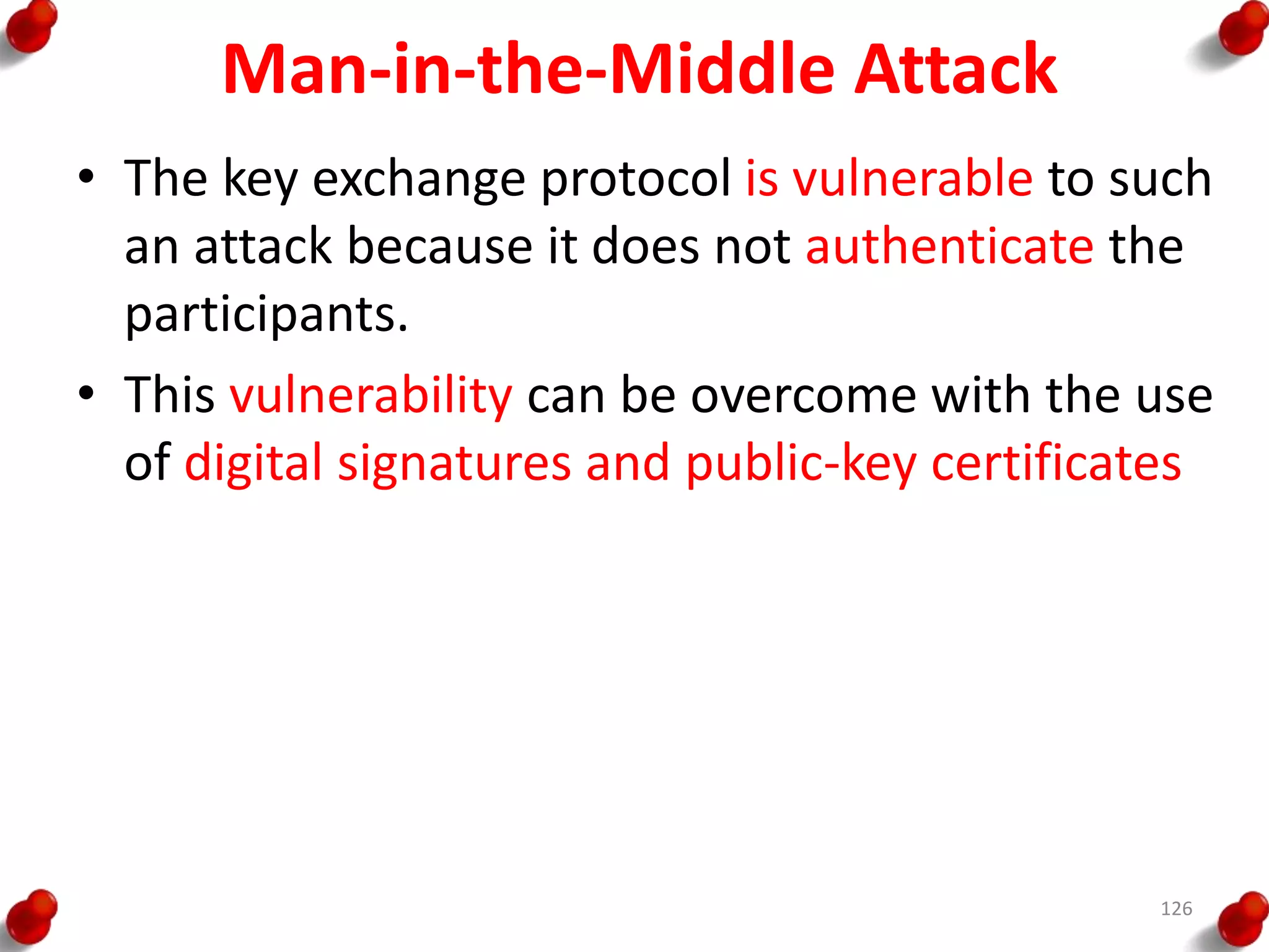 Man-in-the-Middle Attack
• The key exchange protocol is vulnerable to such
an attack because it does not authenticate the
participants.
• This vulnerability can be overcome with the use
of digital signatures and public-key certificates
126
 