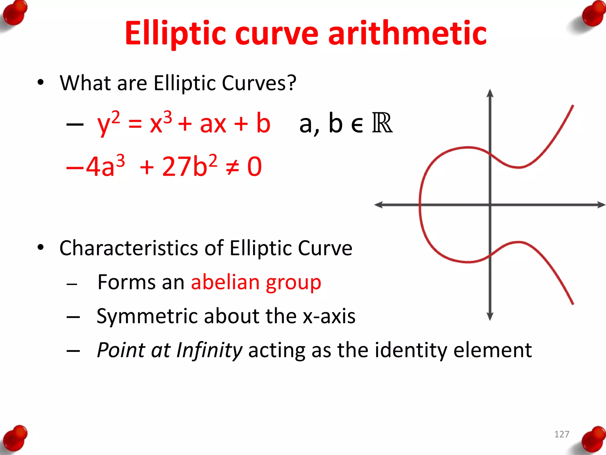 Elliptic curve arithmetic
• What are Elliptic Curves?
– y2 = x3 + ax + b a, b ϵ ℝ
–4a3 + 27b2 ≠ 0
• Characteristics of Elliptic Curve
– Forms an abelian group
– Symmetric about the x-axis
– Point at Infinity acting as the identity element
127
 
