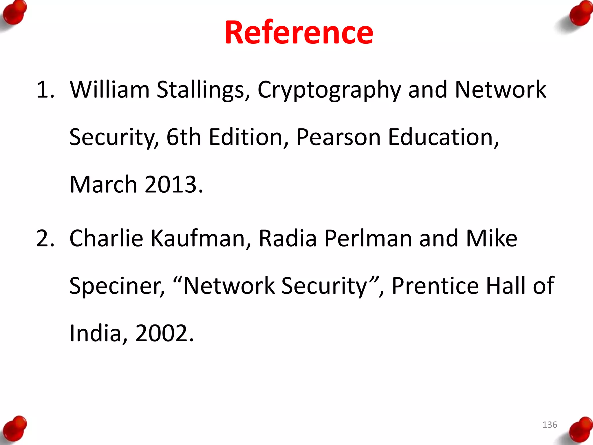 Reference
1. William Stallings, Cryptography and Network
Security, 6th Edition, Pearson Education,
March 2013.
2. Charlie Kaufman, Radia Perlman and Mike
Speciner, “Network Security”, Prentice Hall of
India, 2002.
136
 