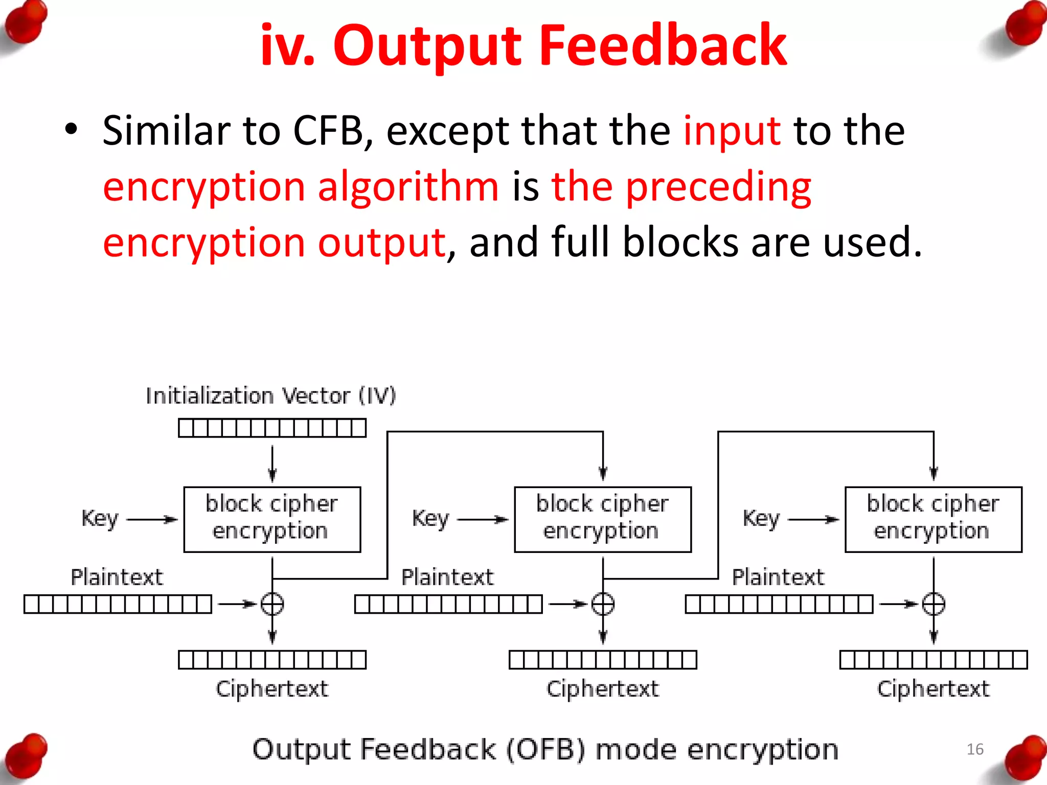 iv. Output Feedback
• Similar to CFB, except that the input to the
encryption algorithm is the preceding
encryption output, and full blocks are used.
16
 