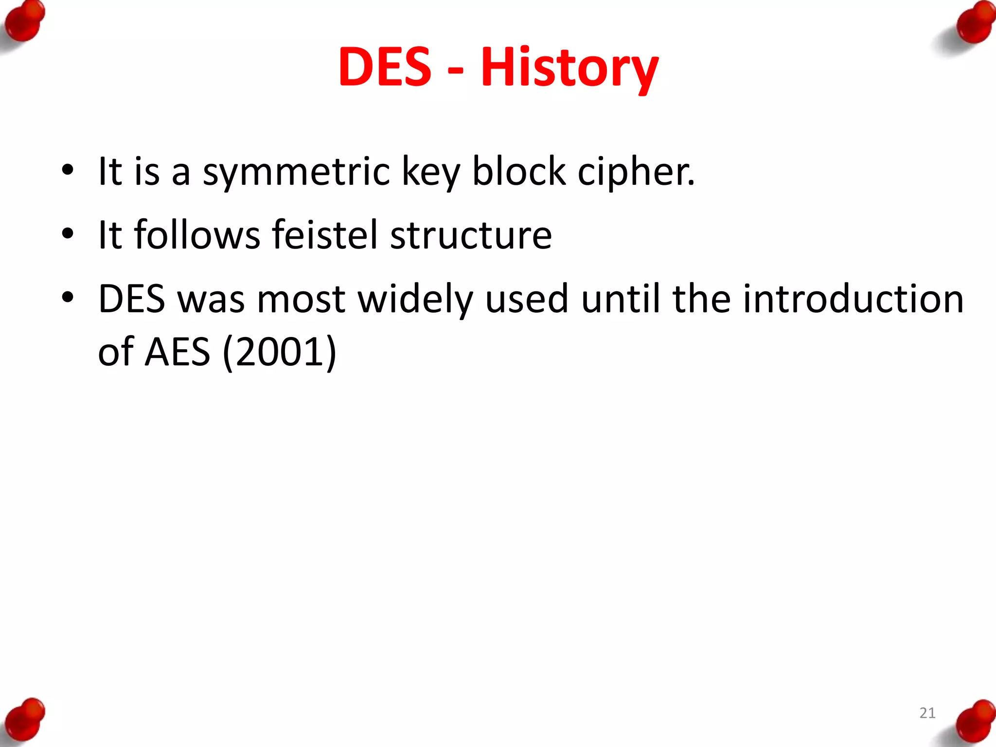 DES - History
• It is a symmetric key block cipher.
• It follows feistel structure
• DES was most widely used until the introduction
of AES (2001)
21
 