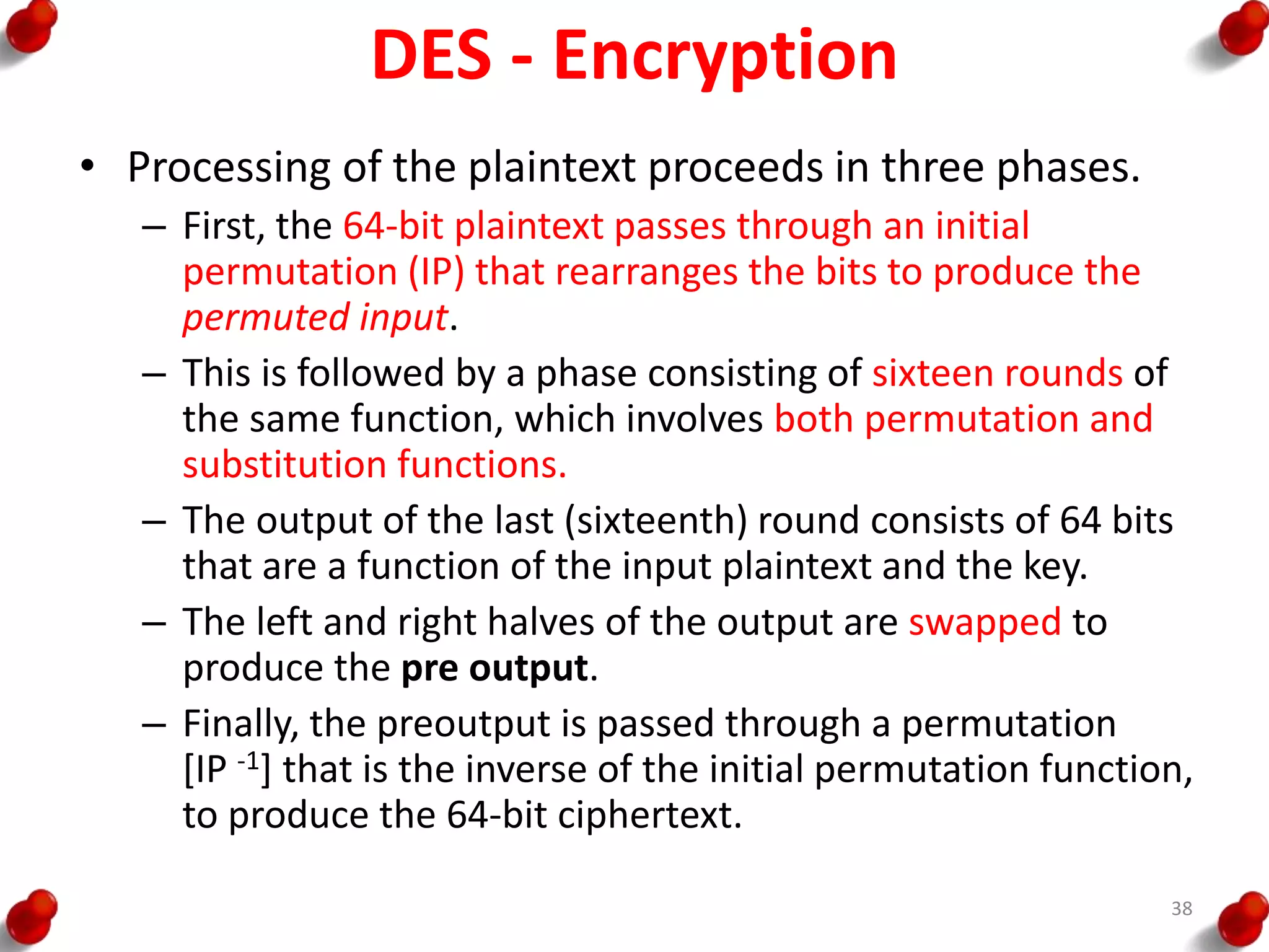 DES - Encryption
• Processing of the plaintext proceeds in three phases.
– First, the 64-bit plaintext passes through an initial
permutation (IP) that rearranges the bits to produce the
permuted input.
– This is followed by a phase consisting of sixteen rounds of
the same function, which involves both permutation and
substitution functions.
– The output of the last (sixteenth) round consists of 64 bits
that are a function of the input plaintext and the key.
– The left and right halves of the output are swapped to
produce the pre output.
– Finally, the preoutput is passed through a permutation
[IP -1] that is the inverse of the initial permutation function,
to produce the 64-bit ciphertext.
38
 