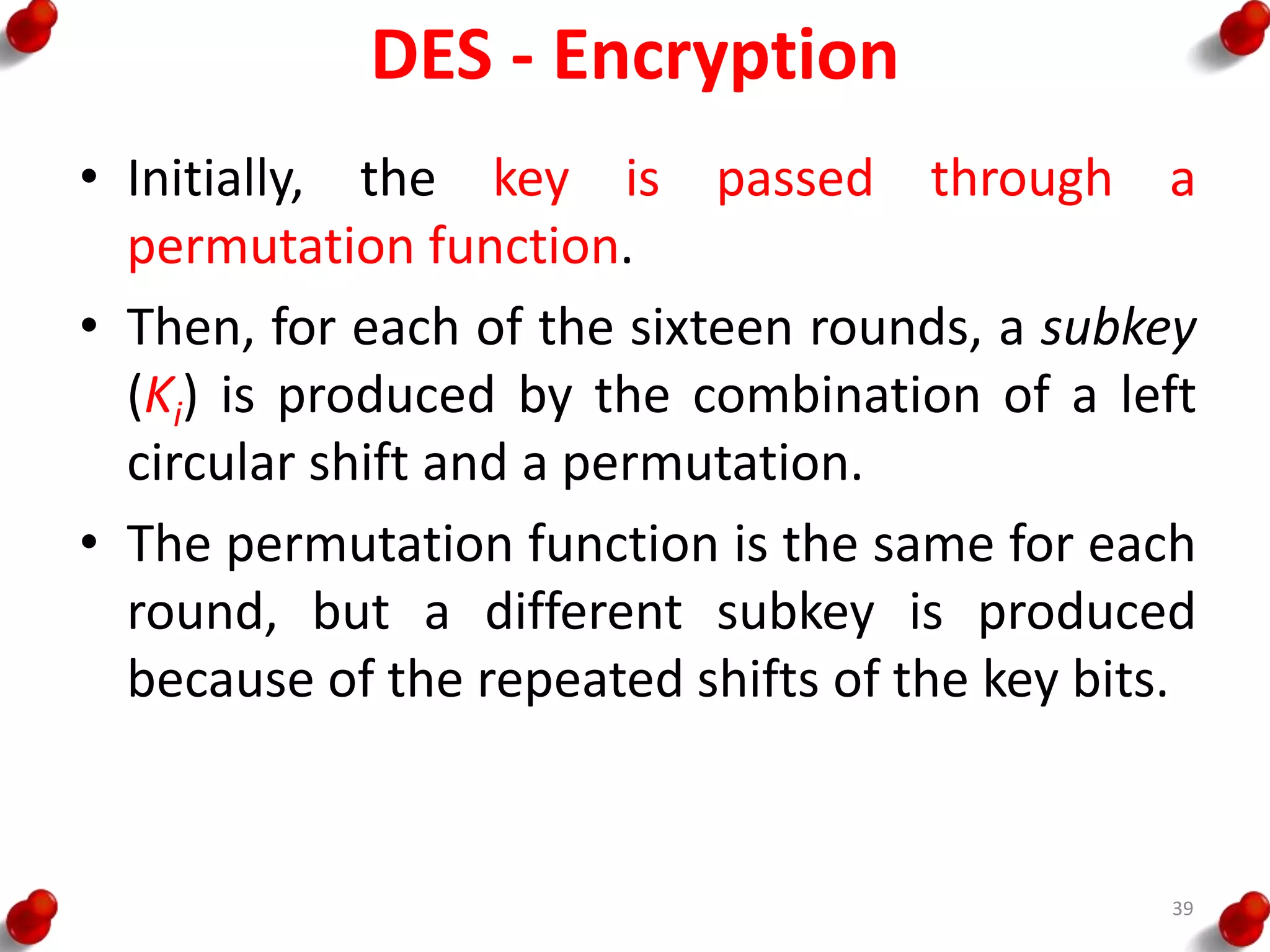 DES - Encryption
• Initially, the key is passed through a
permutation function.
• Then, for each of the sixteen rounds, a subkey
(Ki) is produced by the combination of a left
circular shift and a permutation.
• The permutation function is the same for each
round, but a different subkey is produced
because of the repeated shifts of the key bits.
39
 