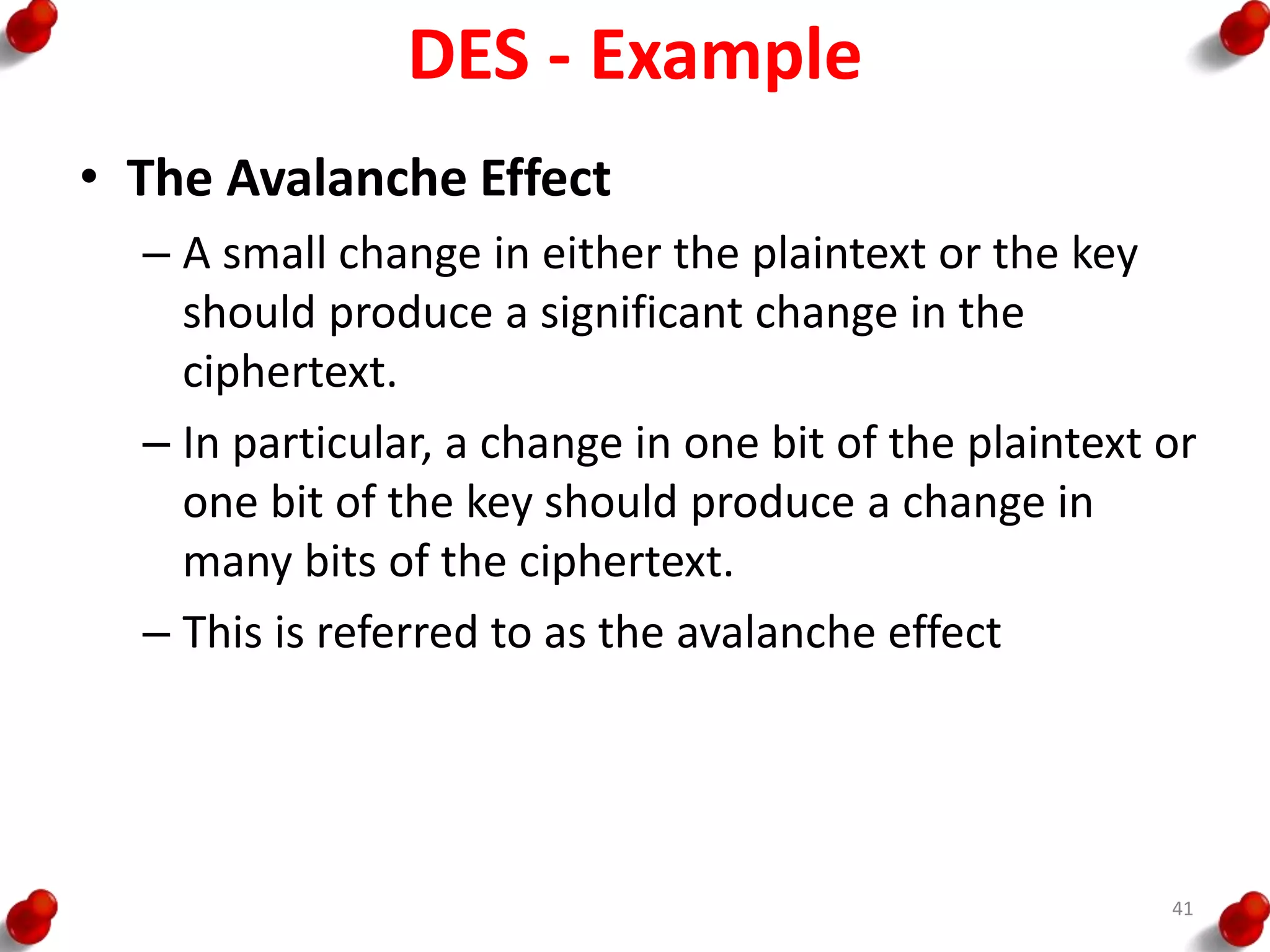 DES - Example
• The Avalanche Effect
– A small change in either the plaintext or the key
should produce a significant change in the
ciphertext.
– In particular, a change in one bit of the plaintext or
one bit of the key should produce a change in
many bits of the ciphertext.
– This is referred to as the avalanche effect
41
 