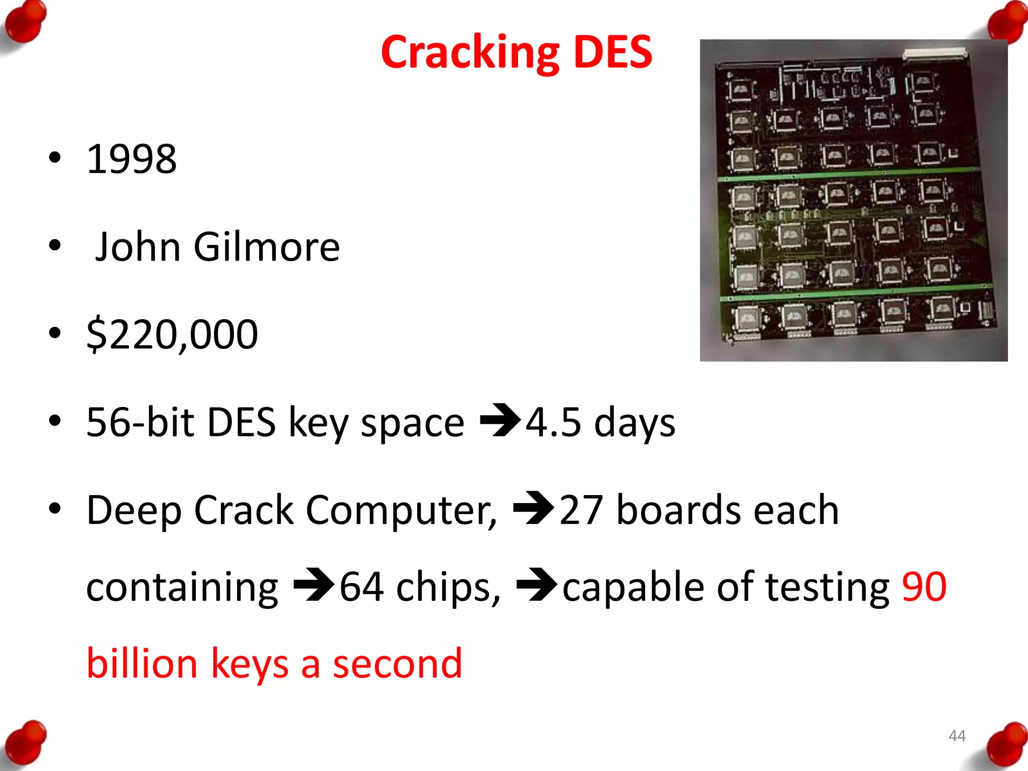 Cracking DES
• 1998
• John Gilmore
• $220,000
• 56-bit DES key space 4.5 days
• Deep Crack Computer, 27 boards each
containing 64 chips, capable of testing 90
billion keys a second
44
 