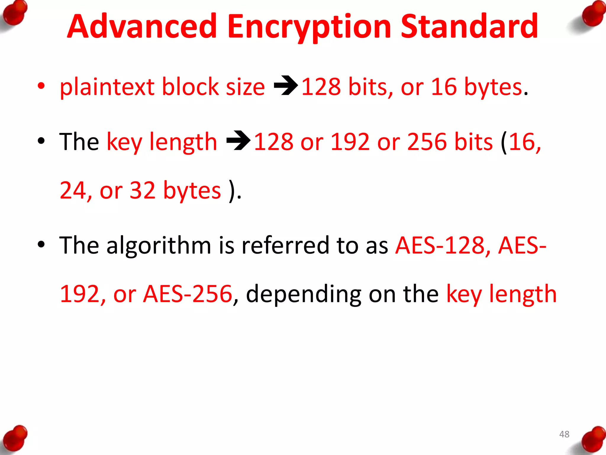 Advanced Encryption Standard
• plaintext block size 128 bits, or 16 bytes.
• The key length 128 or 192 or 256 bits (16,
24, or 32 bytes ).
• The algorithm is referred to as AES-128, AES-
192, or AES-256, depending on the key length
48
 