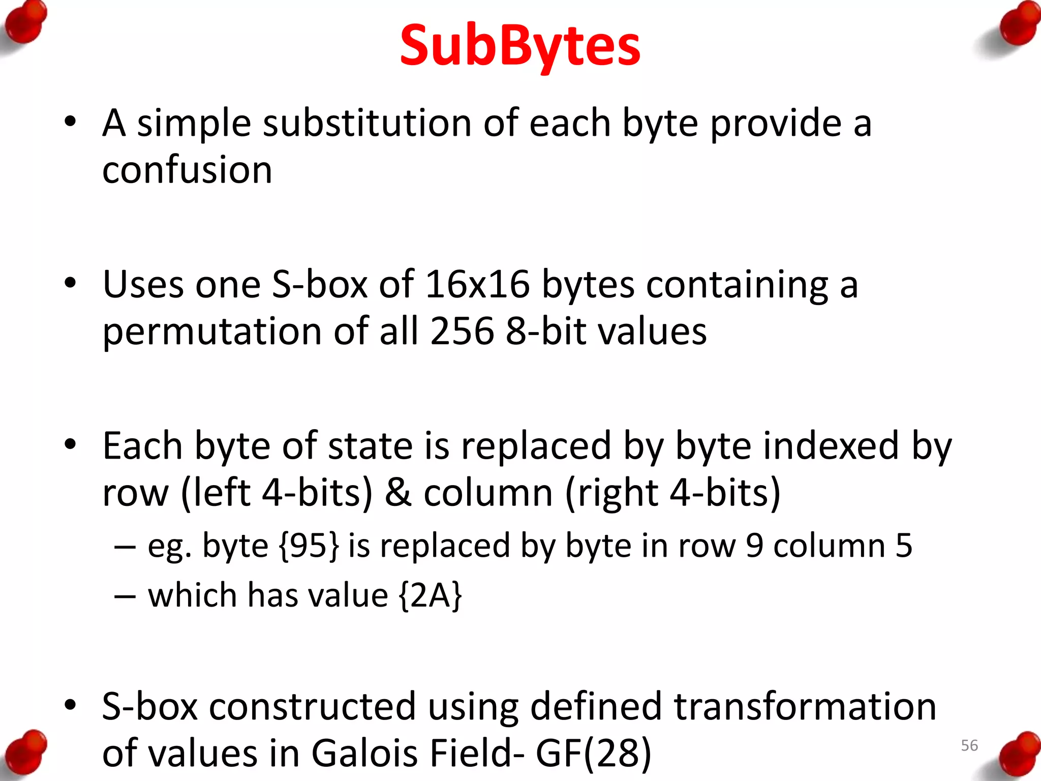 SubBytes
• A simple substitution of each byte provide a
confusion
• Uses one S-box of 16x16 bytes containing a
permutation of all 256 8-bit values
• Each byte of state is replaced by byte indexed by
row (left 4-bits) & column (right 4-bits)
– eg. byte {95} is replaced by byte in row 9 column 5
– which has value {2A}
• S-box constructed using defined transformation
of values in Galois Field- GF(28) 56
 