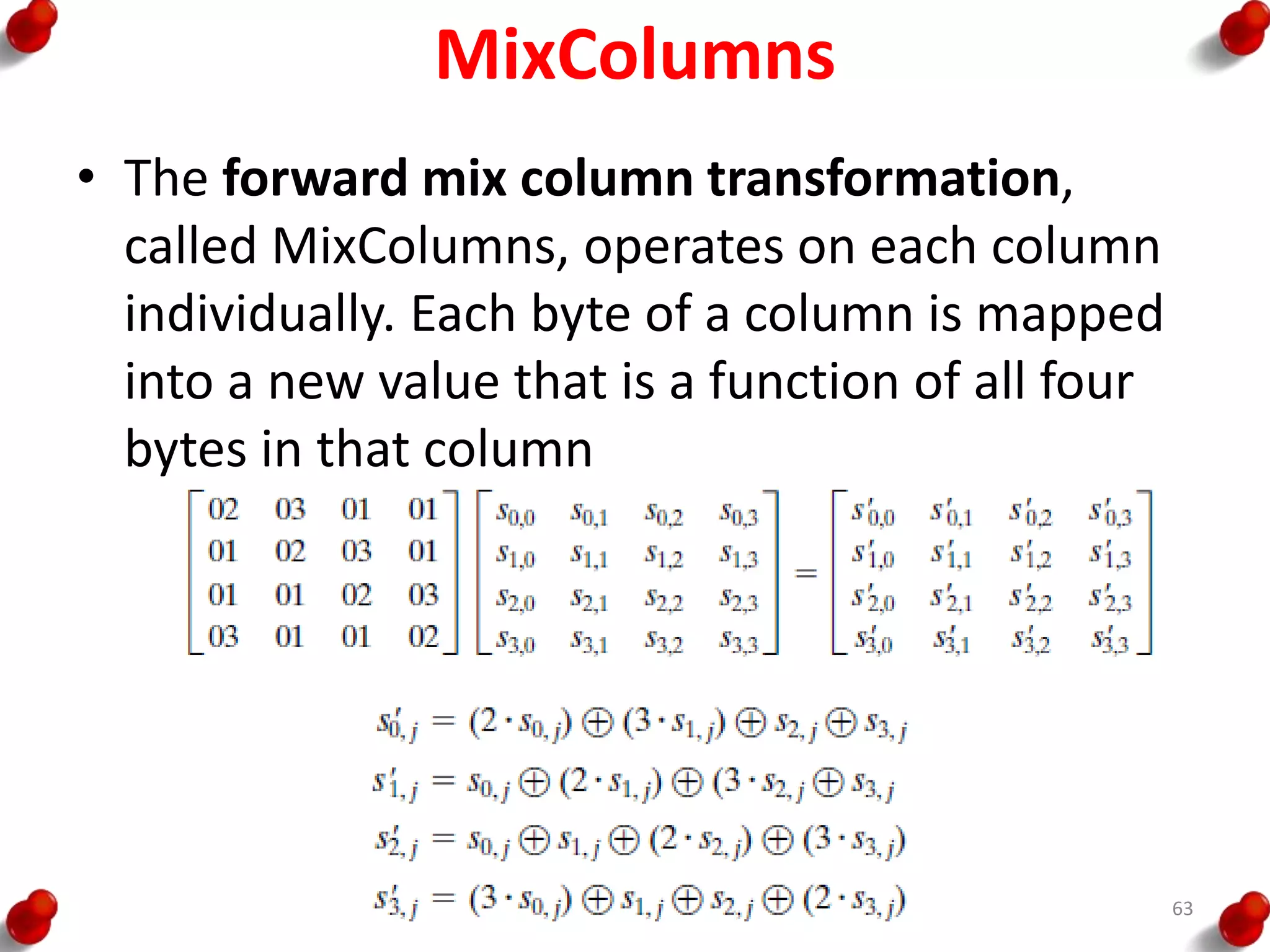 MixColumns
• The forward mix column transformation,
called MixColumns, operates on each column
individually. Each byte of a column is mapped
into a new value that is a function of all four
bytes in that column
63
 