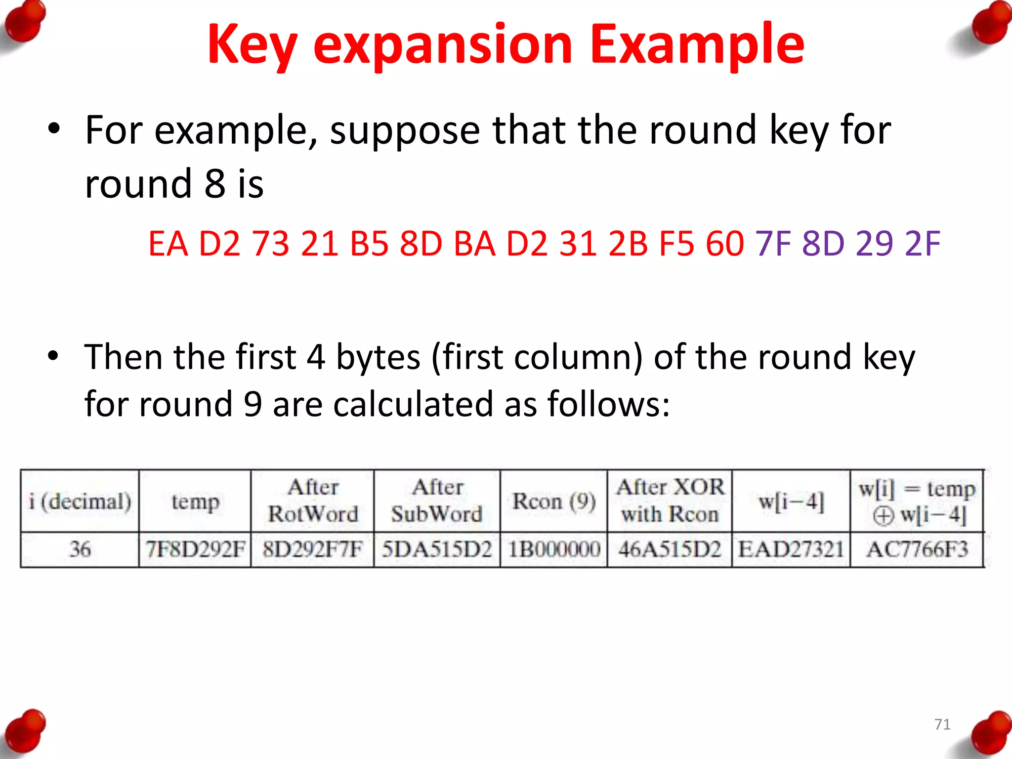 Key expansion Example
• For example, suppose that the round key for
round 8 is
EA D2 73 21 B5 8D BA D2 31 2B F5 60 7F 8D 29 2F
• Then the first 4 bytes (first column) of the round key
for round 9 are calculated as follows:
71
 