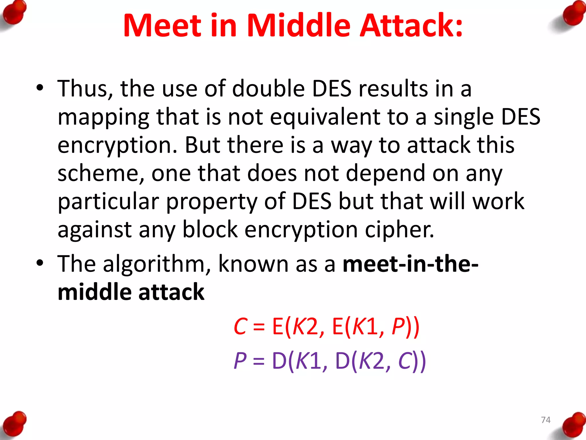 Meet in Middle Attack:
• Thus, the use of double DES results in a
mapping that is not equivalent to a single DES
encryption. But there is a way to attack this
scheme, one that does not depend on any
particular property of DES but that will work
against any block encryption cipher.
• The algorithm, known as a meet-in-the-
middle attack
C = E(K2, E(K1, P))
P = D(K1, D(K2, C))
74
 