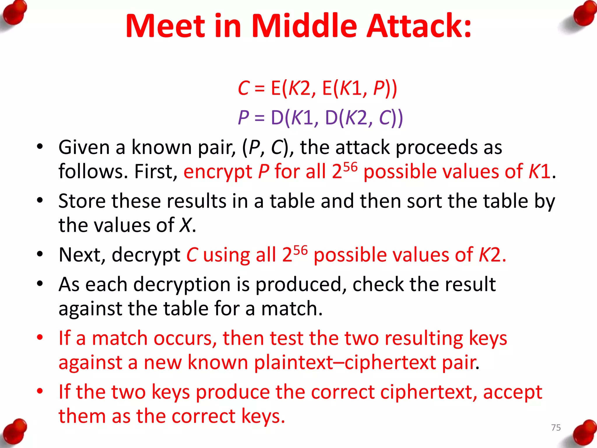 Meet in Middle Attack:
C = E(K2, E(K1, P))
P = D(K1, D(K2, C))
• Given a known pair, (P, C), the attack proceeds as
follows. First, encrypt P for all 256 possible values of K1.
• Store these results in a table and then sort the table by
the values of X.
• Next, decrypt C using all 256 possible values of K2.
• As each decryption is produced, check the result
against the table for a match.
• If a match occurs, then test the two resulting keys
against a new known plaintext–ciphertext pair.
• If the two keys produce the correct ciphertext, accept
them as the correct keys. 75
 