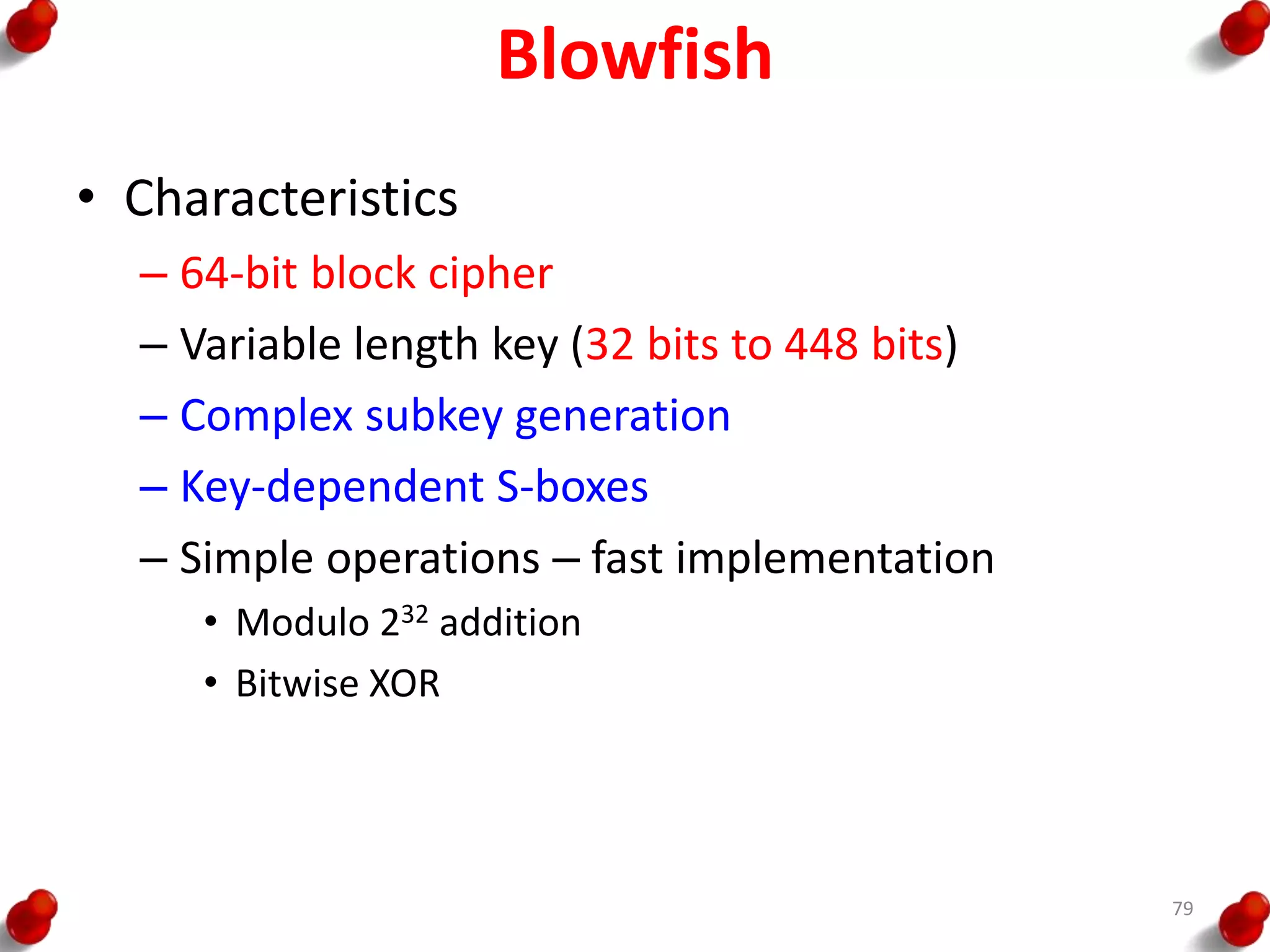 Blowfish
• Characteristics
– 64-bit block cipher
– Variable length key (32 bits to 448 bits)
– Complex subkey generation
– Key-dependent S-boxes
– Simple operations – fast implementation
• Modulo 232 addition
• Bitwise XOR
79
 