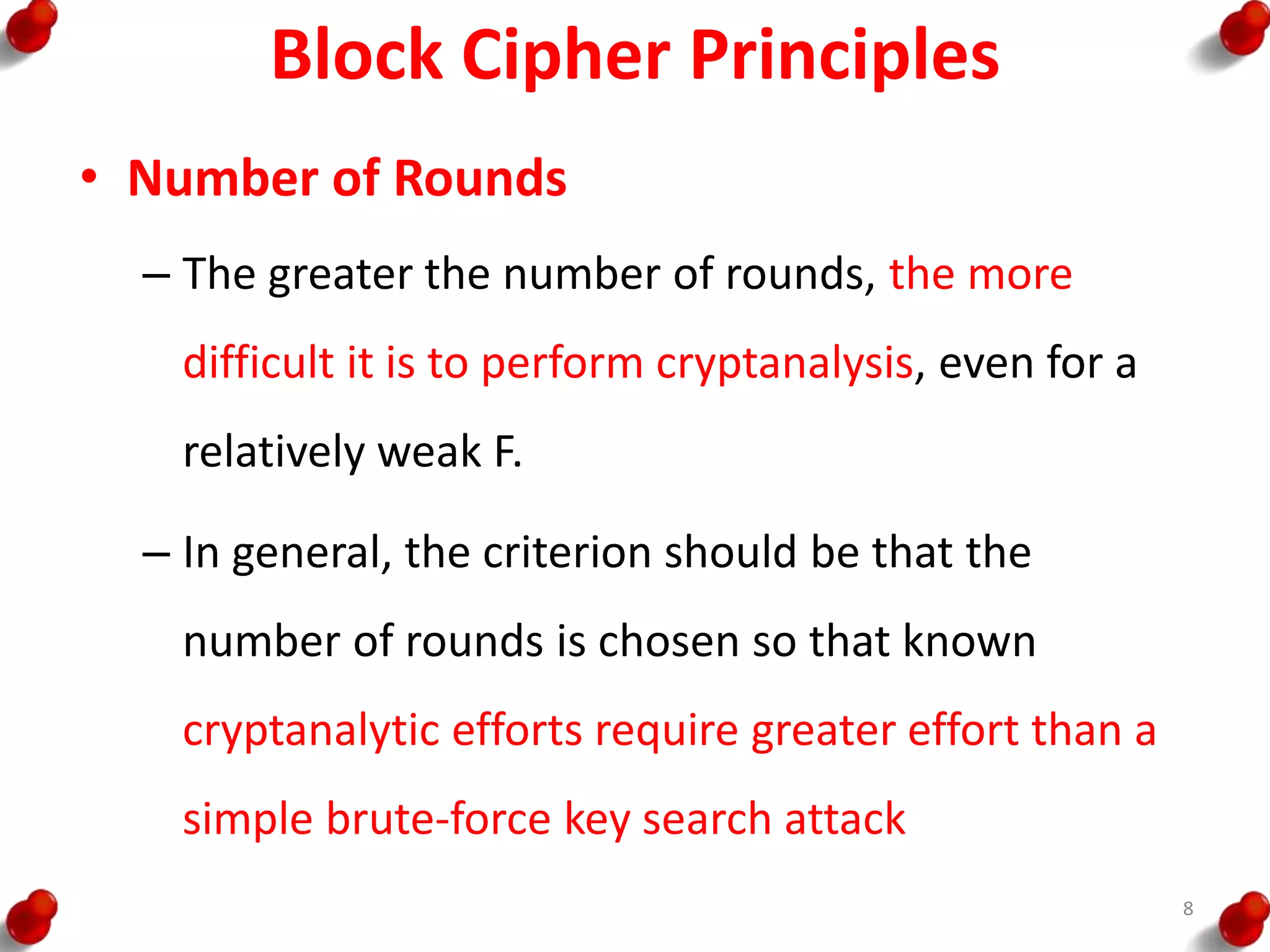 Block Cipher Principles
• Number of Rounds
– The greater the number of rounds, the more
difficult it is to perform cryptanalysis, even for a
relatively weak F.
– In general, the criterion should be that the
number of rounds is chosen so that known
cryptanalytic efforts require greater effort than a
simple brute-force key search attack
8
 