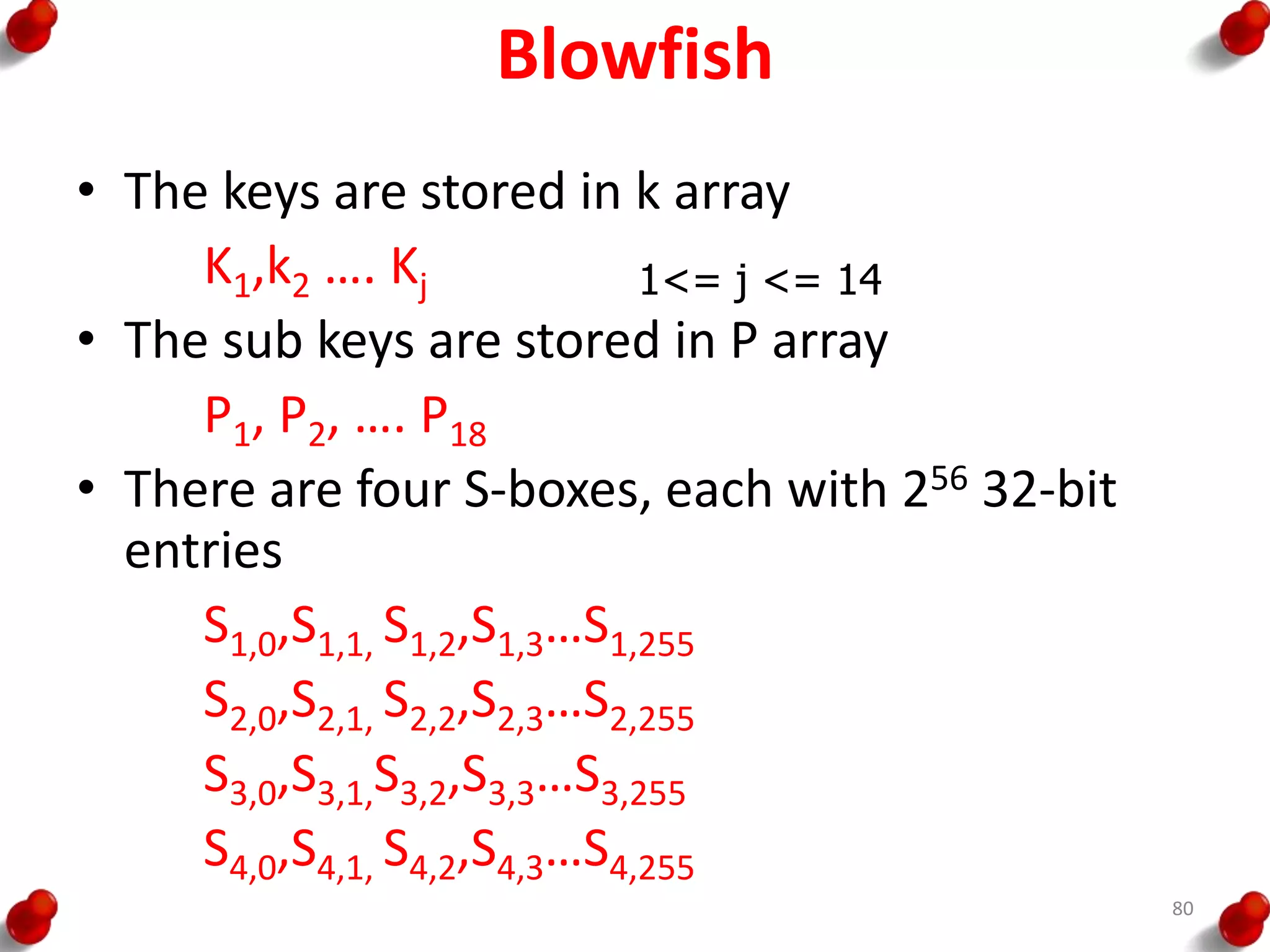 Blowfish
• The keys are stored in k array
K1,k2 …. Kj
• The sub keys are stored in P array
P1, P2, …. P18
• There are four S-boxes, each with 256 32-bit
entries
S1,0,S1,1, S1,2,S1,3…S1,255
S2,0,S2,1, S2,2,S2,3…S2,255
S3,0,S3,1,S3,2,S3,3…S3,255
S4,0,S4,1, S4,2,S4,3…S4,255
1<= j <= 14
80
 