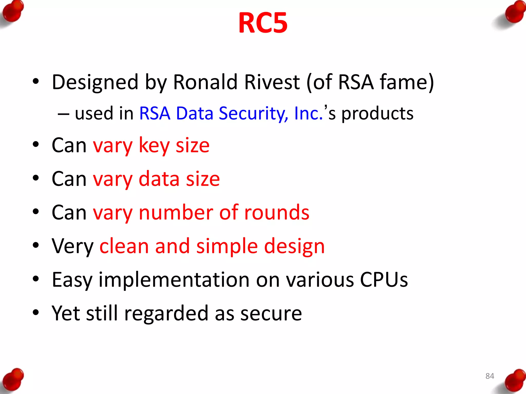 RC5
• Designed by Ronald Rivest (of RSA fame)
– used in RSA Data Security, Inc.’s products
• Can vary key size
• Can vary data size
• Can vary number of rounds
• Very clean and simple design
• Easy implementation on various CPUs
• Yet still regarded as secure
84
 