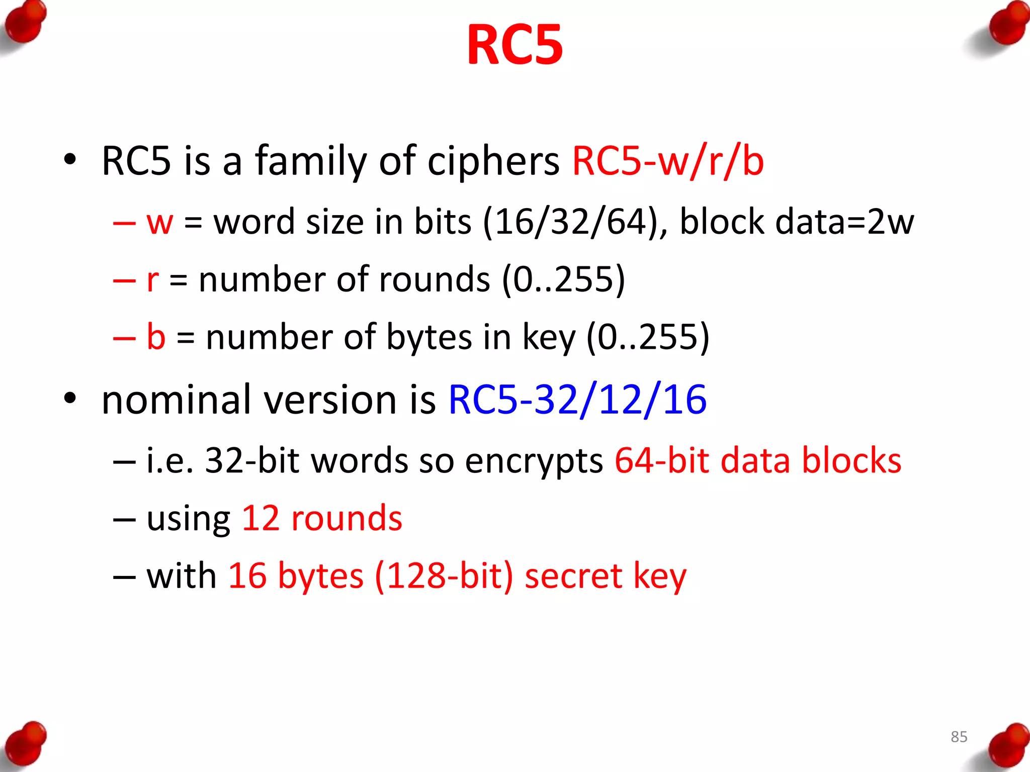 RC5
• RC5 is a family of ciphers RC5-w/r/b
– w = word size in bits (16/32/64), block data=2w
– r = number of rounds (0..255)
– b = number of bytes in key (0..255)
• nominal version is RC5-32/12/16
– i.e. 32-bit words so encrypts 64-bit data blocks
– using 12 rounds
– with 16 bytes (128-bit) secret key
85
 
