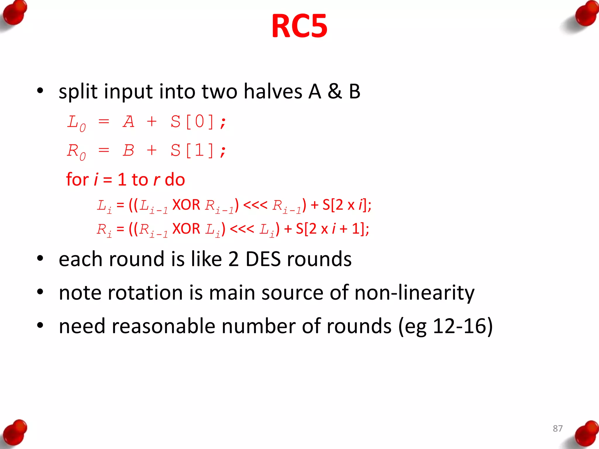 RC5
• split input into two halves A & B
L0 = A + S[0];
R0 = B + S[1];
for i = 1 to r do
Li = ((Li-1 XOR Ri-1) <<< Ri-1) + S[2 x i];
Ri = ((Ri-1 XOR Li) <<< Li) + S[2 x i + 1];
• each round is like 2 DES rounds
• note rotation is main source of non-linearity
• need reasonable number of rounds (eg 12-16)
87
 